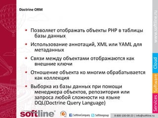 Doctrine ORM

Позволяет отображать объекты PHP в таблицы
базы данных
Использование аннотаций, XML или YAML для
метаданных
Связи между объектами отображаются как
внешние ключи
Отношение объекта ко многим обрабатывается
как коллекция
Выборка из базы данных при помощи
менеджера объектов, репозитория или
запроса любой сложности на языке
DQL(Doctrine Query Language)

 