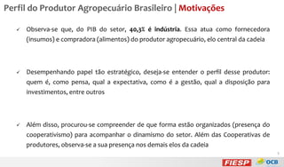 Perfil do Produtor Agropecuário Brasileiro | Motivações


Observa-se que, do PIB do setor, 40,3% é indústria. Essa atua como fornecedora
(insumos) e compradora (alimentos) do produtor agropecuário, elo central da cadeia



Desempenhando papel tão estratégico, deseja-se entender o perfil desse produtor:

quem é, como pensa, qual a expectativa, como é a gestão, qual a disposição para
investimentos, entre outros



Além disso, procurou-se compreender de que forma estão organizados (presença do
cooperativismo) para acompanhar o dinamismo do setor. Além das Cooperativas de
produtores, observa-se a sua presença nos demais elos da cadeia
5

 