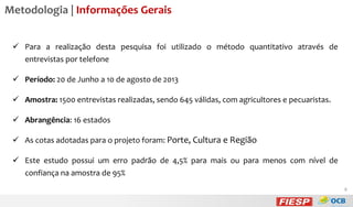 Metodologia | Informações Gerais
 Para a realização desta pesquisa foi utilizado o método quantitativo através de
entrevistas por telefone
 Período: 20 de Junho a 10 de agosto de 2013
 Amostra: 1500 entrevistas realizadas, sendo 645 válidas, com agricultores e pecuaristas.
 Abrangência: 16 estados
 As cotas adotadas para o projeto foram: Porte, Cultura e Região

 Este estudo possui um erro padrão de 4,5% para mais ou para menos com nível de
confiança na amostra de 95%
8

 