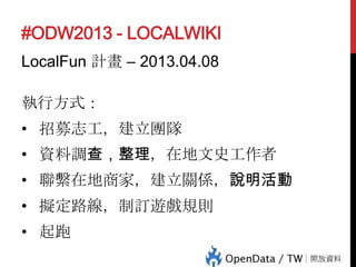 #ODW2013 - LOCALWIKI
LocalFun 計畫 – 2013.04.08
執行方式：
• 招募志工，建立團隊
• 資料調查，整理，在地文史工作者

• 聯繫在地商家，建立關係，說明活動
• 擬定路線，制訂遊戲規則
• 起跑

 