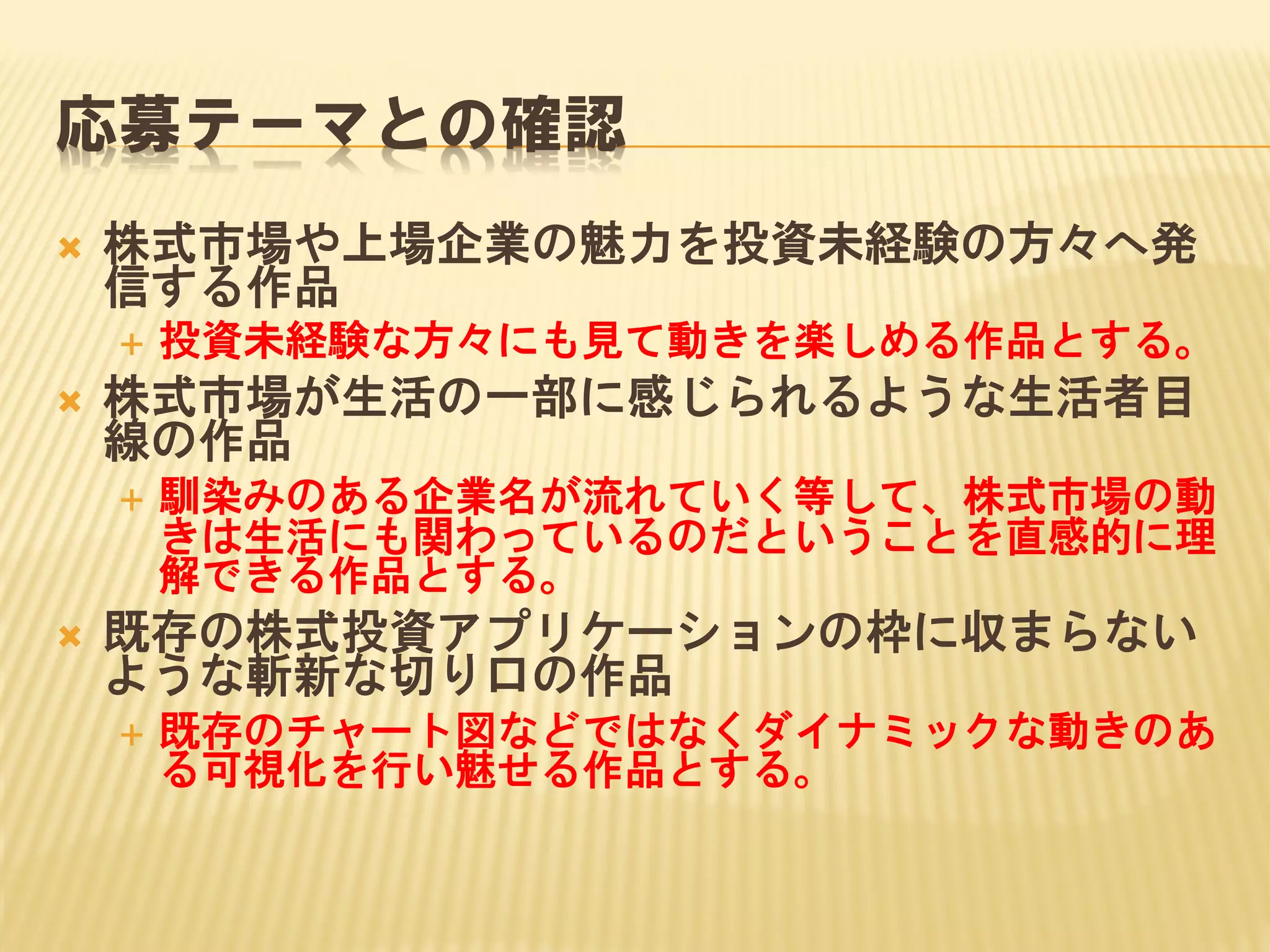応募テーマとの確認


株式市場や上場企業の魅力を投資未経験の方々へ発
信する作品




株式市場が生活の一部に感じられるような生活者目
線の作品




投資未経験な方々にも見て動きを楽しめる作品とする。

馴染みのある企業名が流れていく等して、株式市場の動
きは生活にも関わっているのだということを直感的に理
解できる作品とする。

既存の株式投資アプリケーションの枠に収まらない
ような斬新な切り口の作品


既存のチャート図などではなくダイナミックな動きのあ
る可視化を行い魅せる作品とする。

 