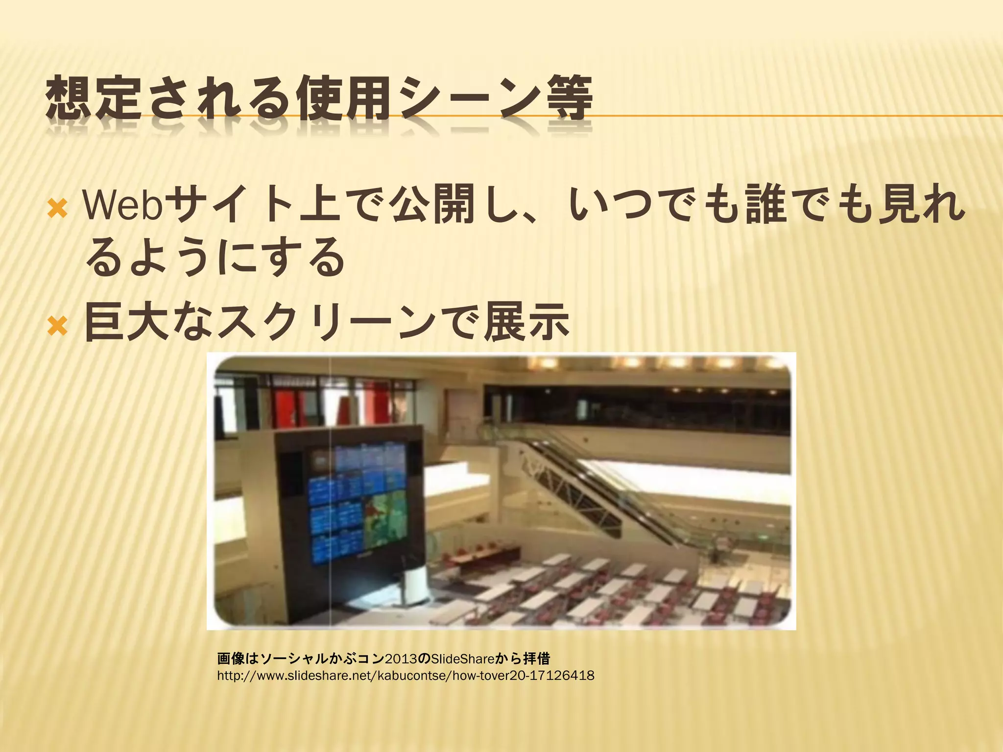 想定される使用シーン等
Webサイト上で公開し、いつでも誰でも見れ
るようにする
 巨大なスクリーンで展示


画像はソーシャルかぶコン2013のSlideShareから拝借
http://www.slideshare.net/kabucontse/how-tover20-17126418

 