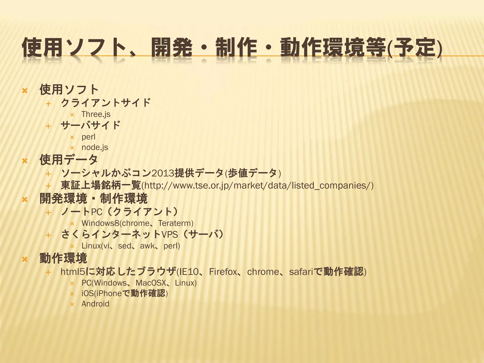 使用ソフト、開発・制作・動作環境等(予定)


使用ソフト


クライアントサイド




サーバサイド







ソーシャルかぶコン2013提供データ(歩値データ)
東証上場銘柄一覧(http://www.tse.or.jp/market/data/listed_companies/)

開発環境・制作環境


ノートPC（クライアント）




Windows8(chrome、Teraterm)

さくらインターネットVPS（サーバ）




perl
node.js

使用データ




Three.js

Linux(vi、sed、awk、perl)

動作環境


html5に対応したブラウザ(IE10、Firefox、chrome、safariで動作確認)




PC(Windows、MacOSX、Linux)
iOS(iPhoneで動作確認)
Android

 