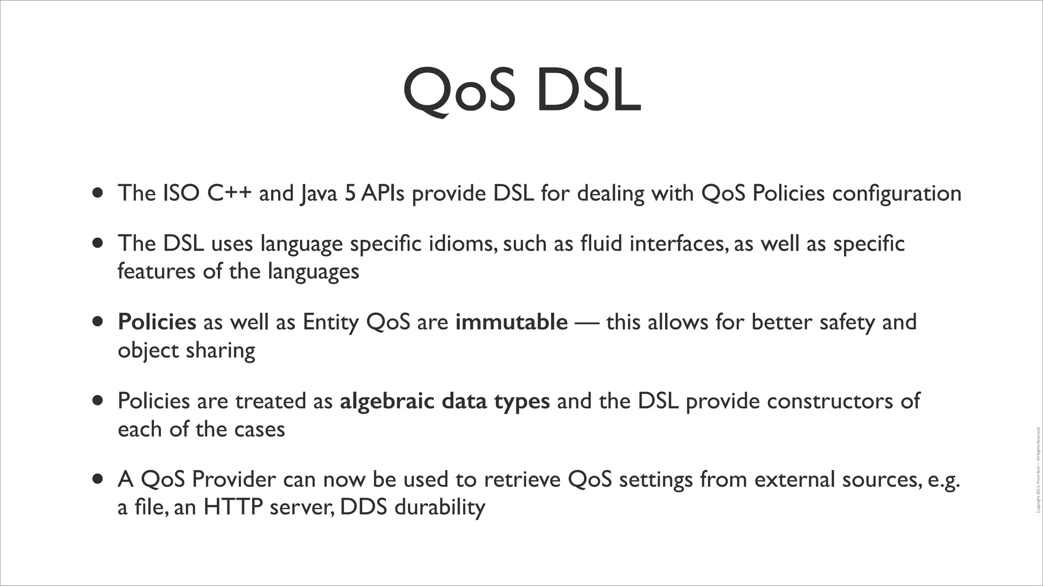 QoS DSL
•
•

The ISO C++ and Java 5 APIs provide DSL for dealing with QoS Policies conﬁguration	


•

Policies as well as Entity QoS are immutable — this allows for better safety and
object sharing	


•

Policies are treated as algebraic data types and the DSL provide constructors of
each of the cases	


•

A QoS Provider can now be used to retrieve QoS settings from external sources, e.g.
a ﬁle, an HTTP server, DDS durability

Copyright	
  2013,	
  PrismTech	
  –	
  	
  All	
  Rights	
  Reserved.

The DSL uses language speciﬁc idioms, such as ﬂuid interfaces, as well as speciﬁc
features of the languages	


 