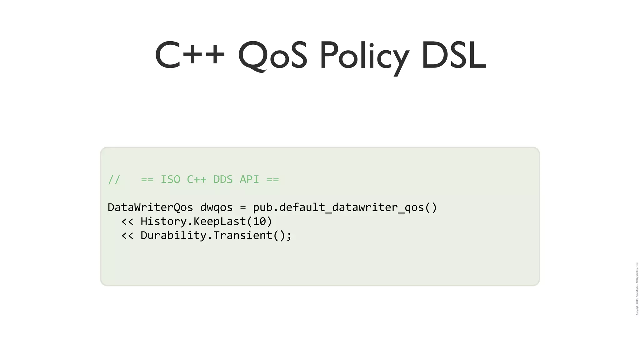 C++ QoS Policy DSL

//	
  	
  	
  ==	
  ISO	
  C++	
  DDS	
  API	
  ==	
  
!
!

DataWriterQos	
  dwqos	
  =	
  pub.default_datawriter_qos()	
  	
  
!
	
  	
  <<	
  History.KeepLast(10)	
  
	
  	
  <<	
  Durability.Transient();	
  
Copyright	
  2013,	
  PrismTech	
  –	
  	
  All	
  Rights	
  Reserved.

!

 