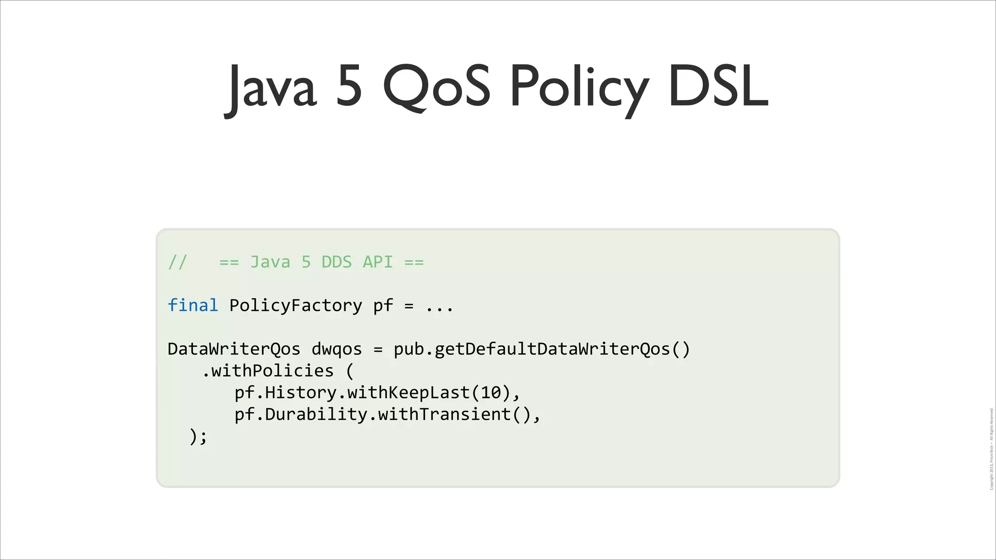 Java 5 QoS Policy DSL
//	
  	
  	
  ==	
  Java	
  5	
  DDS	
  API	
  ==	
  
!

final	
  PolicyFactory	
  pf	
  =	
  ...	
  
!

DataWriterQos	
  dwqos	
  =	
  pub.getDefaultDataWriterQos()	
  
!
	
   .withPolicies	
  (	
  
	
   	
   pf.History.withKeepLast(10),	
  
	
   	
   pf.Durability.withTransient(),	
  
	
  	
  );	
  
!

Copyright	
  2013,	
  PrismTech	
  –	
  	
  All	
  Rights	
  Reserved.

!

 