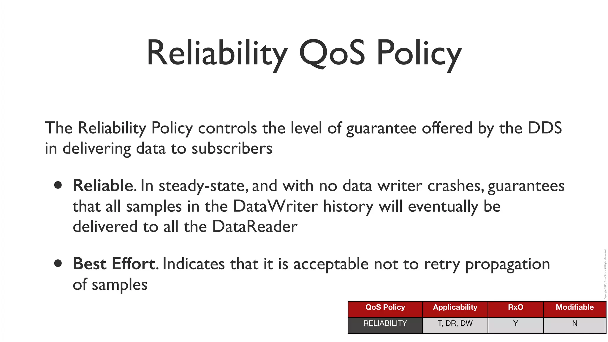 Reliability QoS Policy
The Reliability Policy controls the level of guarantee offered by the DDS
in delivering data to subscribers	


•

Best Effort. Indicates that it is acceptable not to retry propagation
of samples

Copyright	
  2013,	
  PrismTech	
  –	
  	
  All	
  Rights	
  Reserved.

•

Reliable. In steady-state, and with no data writer crashes, guarantees
that all samples in the DataWriter history will eventually be
delivered to all the DataReader	


QoS Policy

Applicability

RxO

Modiﬁable

RELIABILITY

T, DR, DW

Y

N

 