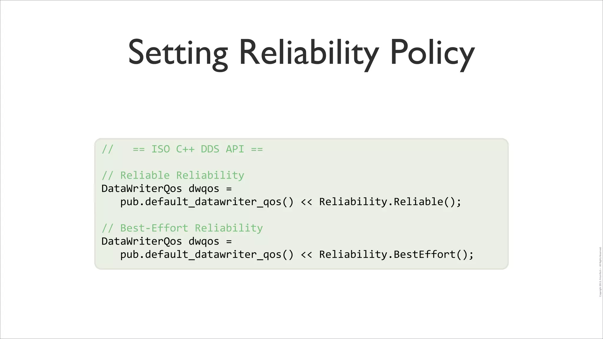 Setting Reliability Policy
//	
  	
  	
  ==	
  ISO	
  C++	
  DDS	
  API	
  ==	
  
!

//	
  Reliable	
  Reliability	
  
DataWriterQos	
  dwqos	
  =	
  	
  
!
	
  	
  	
  pub.default_datawriter_qos()	
  <<	
  Reliability.Reliable();	
  
!
//	
  Best-­‐Effort	
  Reliability	
  
DataWriterQos	
  dwqos	
  =	
  	
  
	
  	
  	
  pub.default_datawriter_qos()	
  <<	
  Reliability.BestEffort();	
  

Copyright	
  2013,	
  PrismTech	
  –	
  	
  All	
  Rights	
  Reserved.

!

 