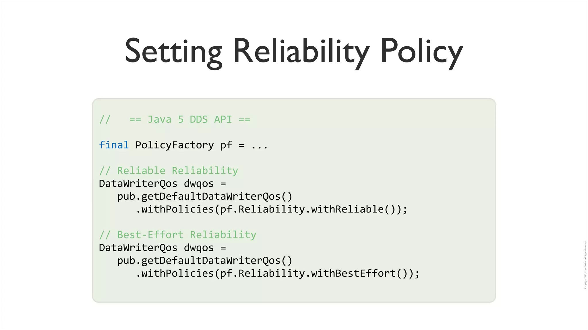 Setting Reliability Policy
//	
  	
  	
  ==	
  Java	
  5	
  DDS	
  API	
  ==	
  
!

final	
  PolicyFactory	
  pf	
  =	
  ...	
  
!

//	
  Reliable	
  Reliability	
  
DataWriterQos	
  dwqos	
  =	
  	
  
!
	
  	
  	
  pub.getDefaultDataWriterQos()	
  
!
	
  	
  	
  	
  	
  	
  .withPolicies(pf.Reliability.withReliable());	
  	
  
//	
  Best-­‐Effort	
  Reliability	
  
DataWriterQos	
  dwqos	
  =	
  	
  
	
  	
  	
  pub.getDefaultDataWriterQos()	
  
	
  	
  	
  	
  	
  	
  .withPolicies(pf.Reliability.withBestEffort());	
  	
  

Copyright	
  2013,	
  PrismTech	
  –	
  	
  All	
  Rights	
  Reserved.

!

 