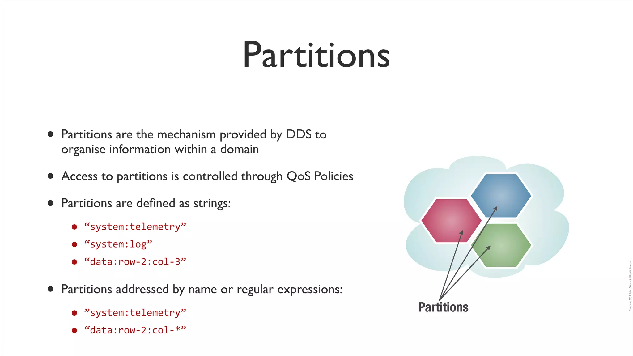 Partitions
•

Partitions are the mechanism provided by DDS to
organise information within a domain	


•
•

Access to partitions is controlled through QoS Policies	


• “system:telemetry”	
  
• “system:log”	
  
• “data:row-­‐2:col-­‐3”	
  

•

Partitions addressed by name or regular expressions:	


•
• “data:row-­‐2:col-­‐*”

”system:telemetry”	
  

Partitions

Copyright	
  2013,	
  PrismTech	
  –	
  	
  All	
  Rights	
  Reserved.

Partitions are deﬁned as strings:	


 