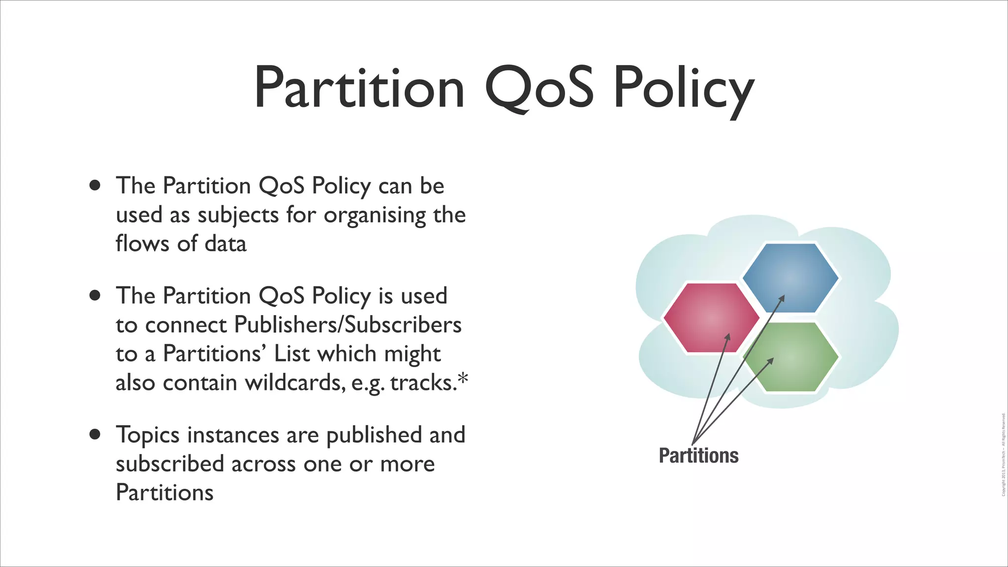 Partition QoS Policy
The Partition QoS Policy can be
used as subjects for organising the
ﬂows of data	


•

The Partition QoS Policy is used
to connect Publishers/Subscribers
to a Partitions’ List which might
also contain wildcards, e.g. tracks.*	


•

Topics instances are published and
subscribed across one or more
Partitions

Partitions

Copyright	
  2013,	
  PrismTech	
  –	
  	
  All	
  Rights	
  Reserved.

•

 