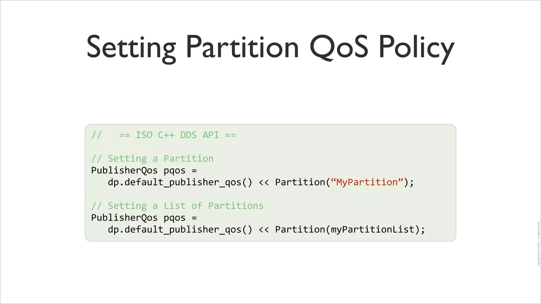 Setting Partition QoS Policy
//	
  	
  	
  ==	
  ISO	
  C++	
  DDS	
  API	
  ==	
  
!

//	
  Setting	
  a	
  Partition	
  
PublisherQos	
  pqos	
  =	
  	
  
!
	
  	
  	
  dp.default_publisher_qos()	
  <<	
  Partition(“MyPartition”);	
  
!
//	
  Setting	
  a	
  List	
  of	
  Partitions	
  
PublisherQos	
  pqos	
  =	
  	
  
	
  	
  	
  dp.default_publisher_qos()	
  <<	
  Partition(myPartitionList);

Copyright	
  2013,	
  PrismTech	
  –	
  	
  All	
  Rights	
  Reserved.

!

 