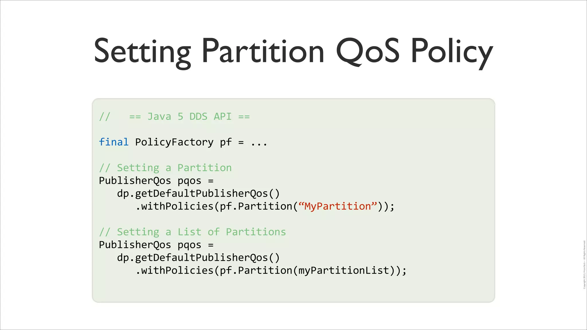 Setting Partition QoS Policy
//	
  	
  	
  ==	
  Java	
  5	
  DDS	
  API	
  ==	
  
!

final	
  PolicyFactory	
  pf	
  =	
  ...	
  
!

//	
  Setting	
  a	
  Partition	
  
PublisherQos	
  pqos	
  =	
  	
  
!
	
  	
  	
  dp.getDefaultPublisherQos()	
  
!
	
  	
  	
  	
  	
  	
  .withPolicies(pf.Partition(“MyPartition”));	
  	
  
//	
  Setting	
  a	
  List	
  of	
  Partitions	
  
PublisherQos	
  pqos	
  =	
  	
  
	
  	
  	
  dp.getDefaultPublisherQos()	
  
	
  	
  	
  	
  	
  	
  .withPolicies(pf.Partition(myPartitionList));	
  	
  

Copyright	
  2013,	
  PrismTech	
  –	
  	
  All	
  Rights	
  Reserved.

!

 