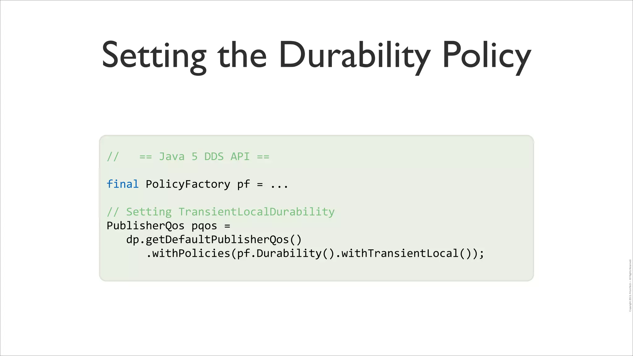 Setting the Durability Policy
//	
  	
  	
  ==	
  Java	
  5	
  DDS	
  API	
  ==	
  
!

final	
  PolicyFactory	
  pf	
  =	
  ...	
  
!

!
//	
  Setting	
  TransientLocalDurability	
  
PublisherQos	
  pqos	
  =	
  	
  
	
  	
  	
  dp.getDefaultPublisherQos()	
  
	
  	
  	
  	
  	
  	
  .withPolicies(pf.Durability().withTransientLocal());	
  	
  
!

Copyright	
  2013,	
  PrismTech	
  –	
  	
  All	
  Rights	
  Reserved.

!

 