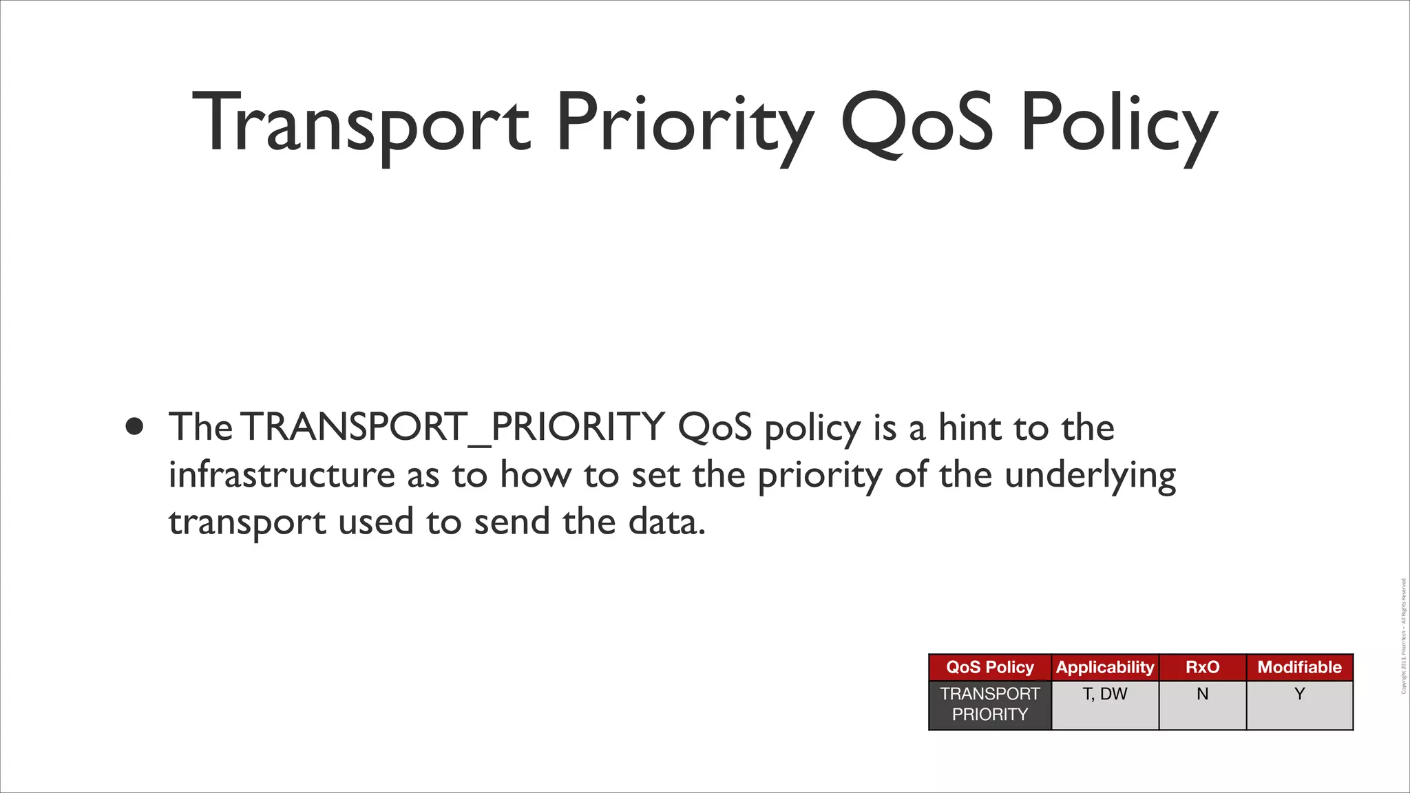 Transport Priority QoS Policy

QoS Policy

Applicability

RxO

Modiﬁable

TRANSPORT
PRIORITY

T, DW

N

Y

Copyright	
  2013,	
  PrismTech	
  –	
  	
  All	
  Rights	
  Reserved.

•

The TRANSPORT_PRIORITY QoS policy is a hint to the
infrastructure as to how to set the priority of the underlying
transport used to send the data.

 