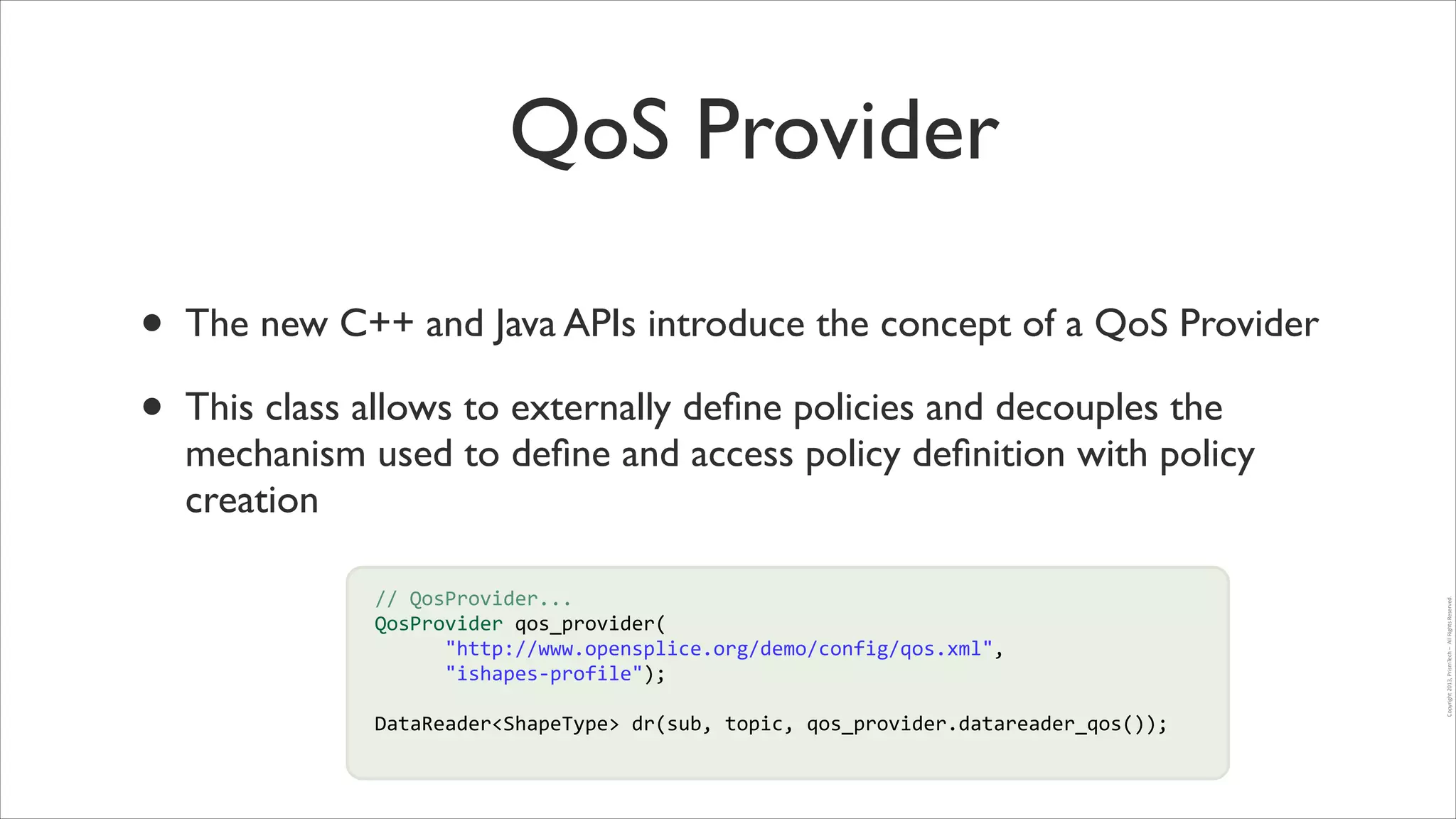 QoS Provider
This class allows to externally deﬁne policies and decouples the
mechanism used to deﬁne and access policy deﬁnition with policy
creation
	
  	
  	
  	
  	
  	
  //	
  QosProvider...	
  
	
  	
  	
  	
  	
  	
  QosProvider	
  qos_provider(	
  
!
	
  	
  	
  	
  	
  	
  	
  	
  	
  	
  	
  	
  "http://www.opensplice.org/demo/config/qos.xml",	
  
	
  	
  	
  	
  	
  	
  	
  	
  	
  	
  	
  	
  "ishapes-­‐profile");	
  
!
!

	
  	
  	
  	
  	
  	
  DataReader<ShapeType>	
  dr(sub,	
  topic,	
  qos_provider.datareader_qos());	
  

Copyright	
  2013,	
  PrismTech	
  –	
  	
  All	
  Rights	
  Reserved.

•
•

The new C++ and Java APIs introduce the concept of a QoS Provider	


 