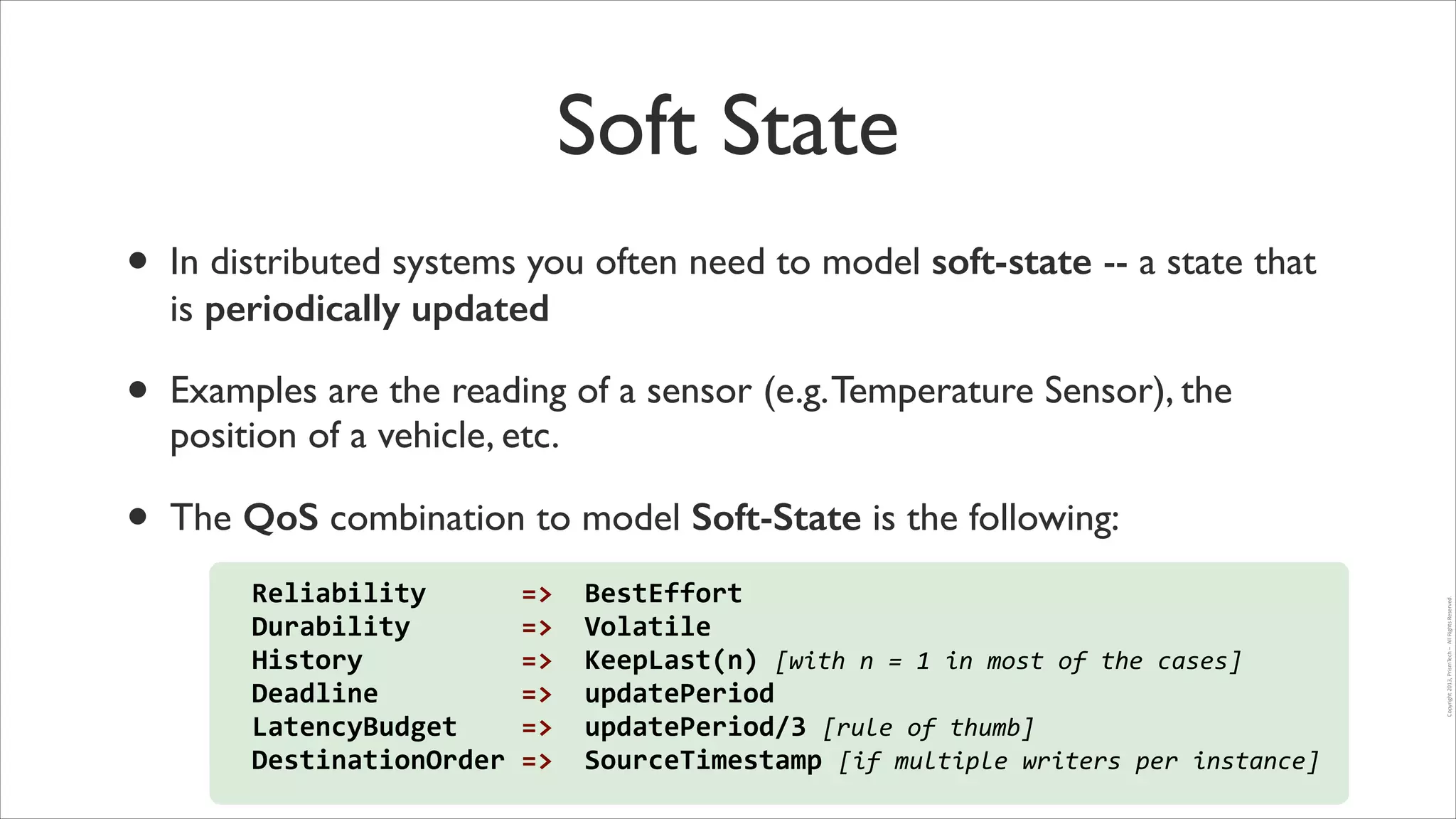 Soft State
In distributed systems you often need to model soft-state -- a state that
is periodically updated	


•

Examples are the reading of a sensor (e.g. Temperature Sensor), the
position of a vehicle, etc. 	


•

The QoS combination to model Soft-State is the following:
Reliability	
  	
  	
  	
  	
  	
  =>	
  	
  BestEffort	
  
Durability	
  	
  	
  	
  	
  	
  	
  =>	
  	
  Volatile	
  	
  
History	
  	
  	
  	
  	
  	
  	
  	
  	
  	
  =>	
  	
  KeepLast(n)	
  [with	
  n	
  =	
  1	
  in	
  most	
  of	
  the	
  cases]	
  
Deadline	
  	
  	
  	
  	
  	
  	
  	
  	
  =>	
  	
  updatePeriod	
  
LatencyBudget	
  	
  	
  	
  =>	
  	
  updatePeriod/3	
  [rule	
  of	
  thumb]	
  
DestinationOrder	
  =>	
  	
  SourceTimestamp	
  [if	
  multiple	
  writers	
  per	
  instance]

Copyright	
  2013,	
  PrismTech	
  –	
  	
  All	
  Rights	
  Reserved.

•

 