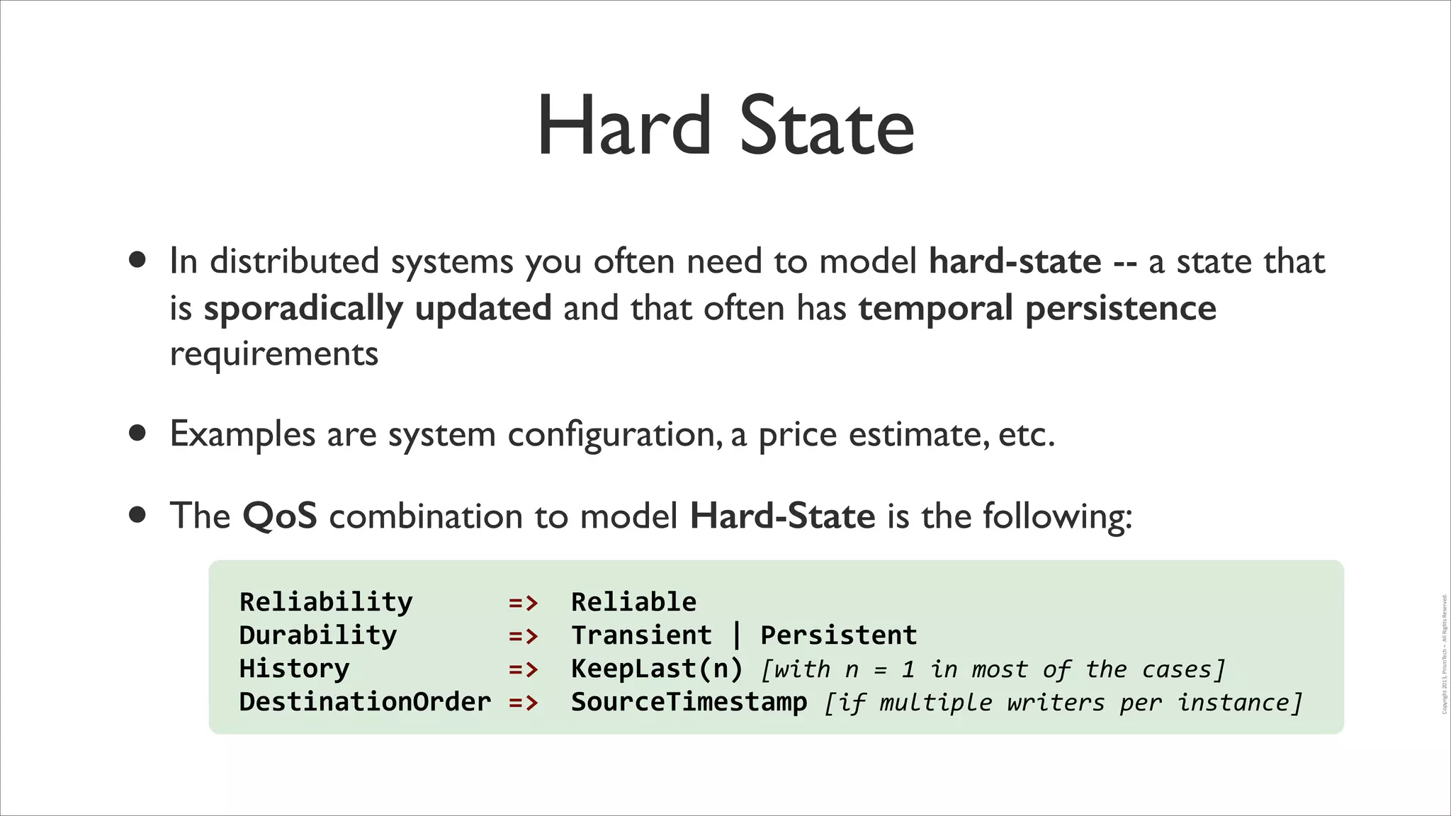 Hard State
•

In distributed systems you often need to model hard-state -- a state that
is sporadically updated and that often has temporal persistence
requirements	


•
•

Examples are system conﬁguration, a price estimate, etc.	


Reliability	
  	
  	
  	
  	
  	
  =>	
  	
  Reliable	
  
Durability	
  	
  	
  	
  	
  	
  	
  =>	
  	
  Transient	
  |	
  Persistent	
  	
  
History	
  	
  	
  	
  	
  	
  	
  	
  	
  	
  =>	
  	
  KeepLast(n)	
  [with	
  n	
  =	
  1	
  in	
  most	
  of	
  the	
  cases]	
  
DestinationOrder	
  =>	
  	
  SourceTimestamp	
  [if	
  multiple	
  writers	
  per	
  instance]

Copyright	
  2013,	
  PrismTech	
  –	
  	
  All	
  Rights	
  Reserved.

The QoS combination to model Hard-State is the following:

 
