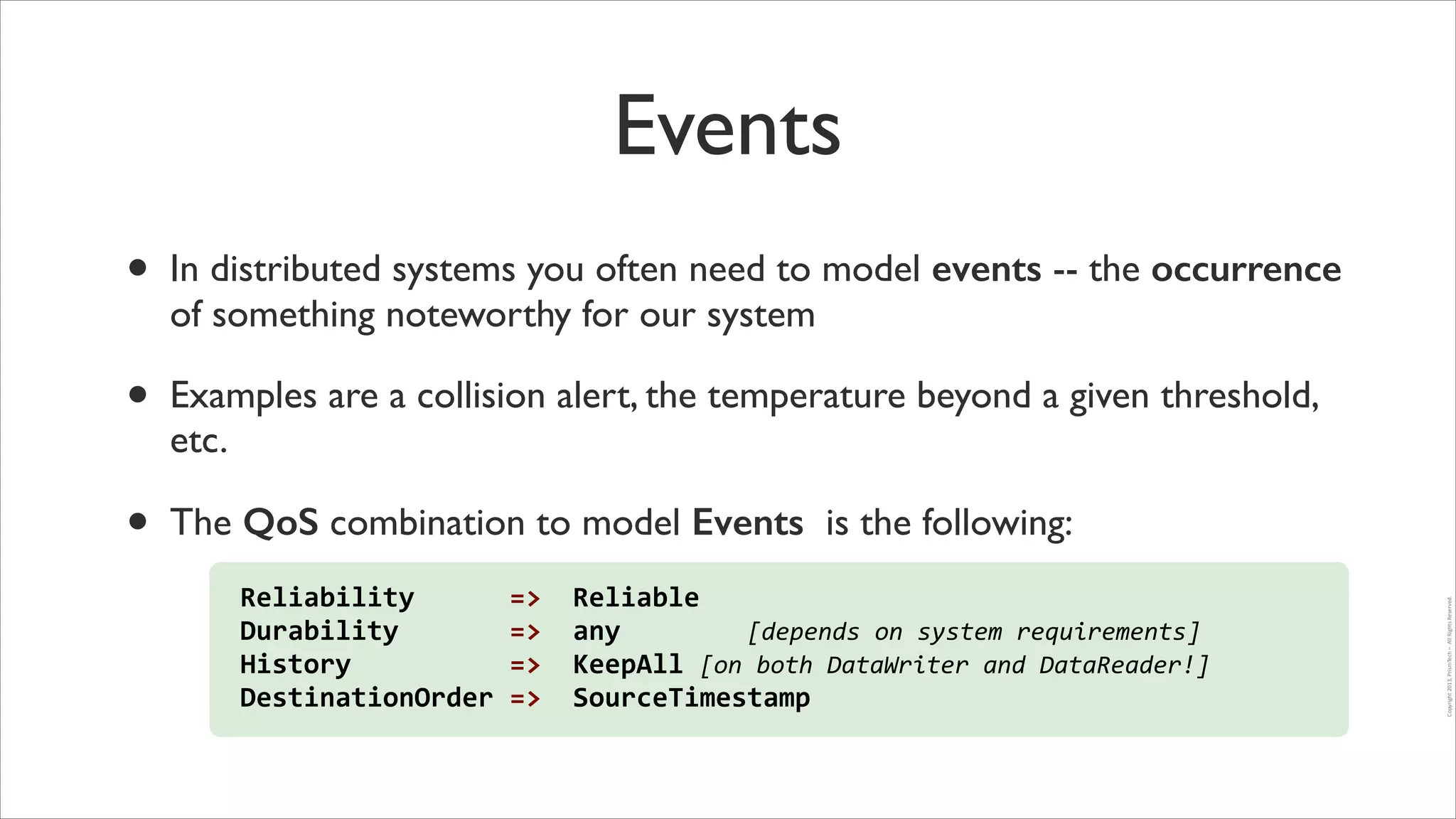 Events
In distributed systems you often need to model events -- the occurrence
of something noteworthy for our system	


•

Examples are a collision alert, the temperature beyond a given threshold,
etc.	


•

The QoS combination to model Events is the following:
Reliability	
  	
  	
  	
  	
  	
  =>	
  	
  Reliable	
  
Durability	
  	
  	
  	
  	
  	
  	
  =>	
  	
  any	
  	
  	
  	
  	
  	
  	
  	
  [depends	
  on	
  system	
  requirements]	
  	
  
History	
  	
  	
  	
  	
  	
  	
  	
  	
  	
  =>	
  	
  KeepAll	
  [on	
  both	
  DataWriter	
  and	
  DataReader!]	
  
DestinationOrder	
  =>	
  	
  SourceTimestamp

Copyright	
  2013,	
  PrismTech	
  –	
  	
  All	
  Rights	
  Reserved.

•

 