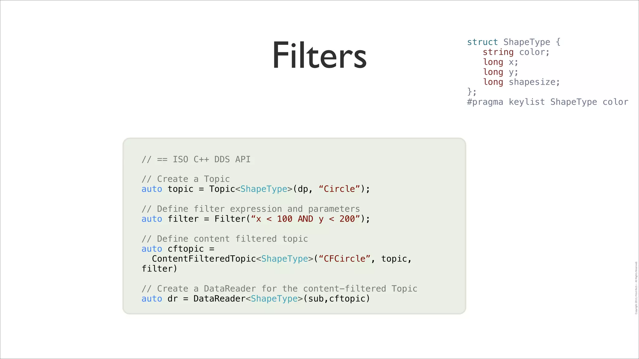 // == ISO C++ DDS API
!
// Create a Topic	

auto topic = Topic<ShapeType>(dp, “Circle”);
!
// Define filter expression and parameters
!
auto filter = Filter(“x < 100 AND y < 200”);
!
!
// Define content filtered topic
auto cftopic =
ContentFilteredTopic<ShapeType>(“CFCircle”, topic,
filter)
!
// Create a DataReader for the content-filtered Topic
auto dr = DataReader<ShapeType>(sub,cftopic)

Copyright	
  2013,	
  PrismTech	
  –	
  	
  All	
  Rights	
  Reserved.

Filters

struct ShapeType {
string color;
long x;
long y;
long shapesize;
};
#pragma keylist ShapeType color

 
