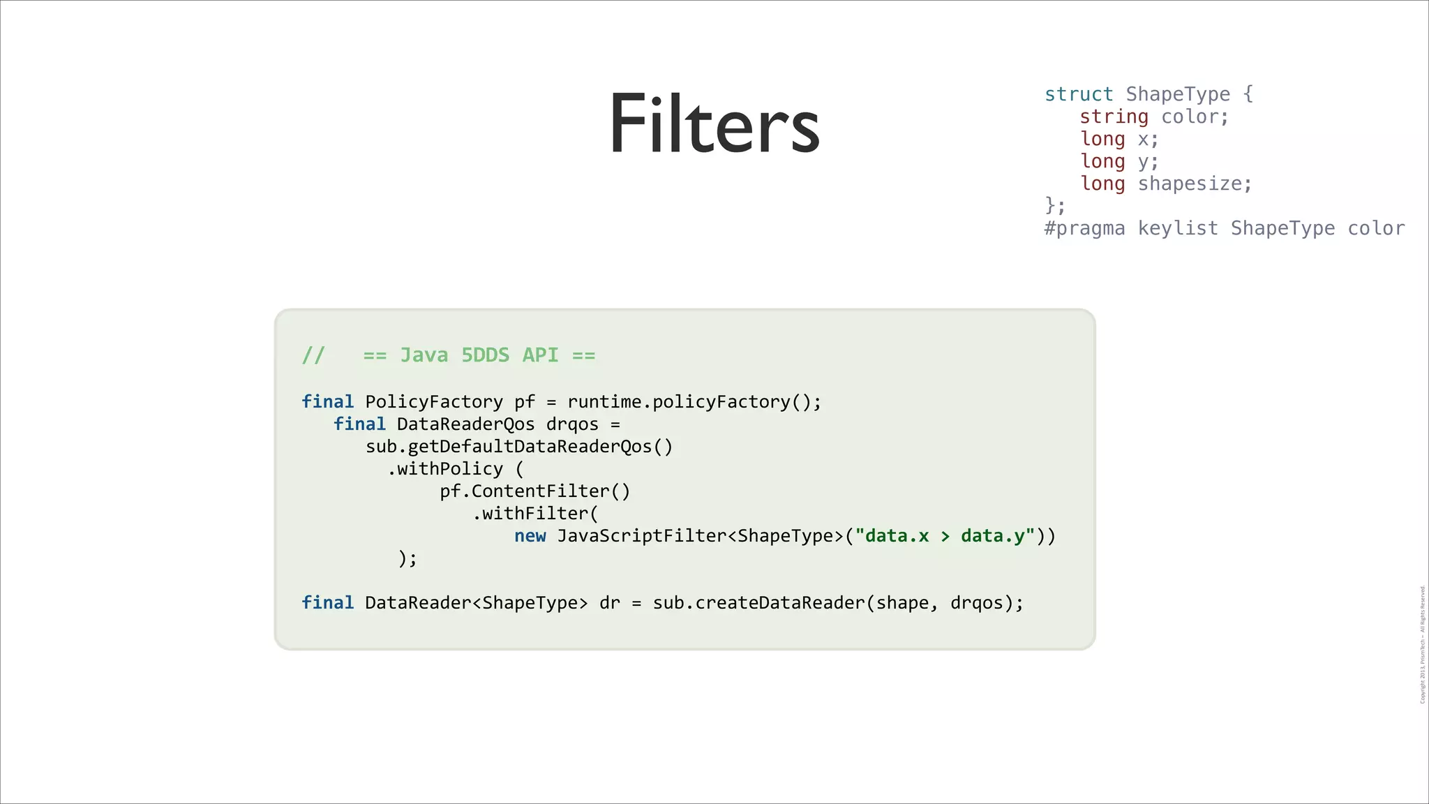 Filters

struct ShapeType {
string color;
long x;
long y;
long shapesize;
};
#pragma keylist ShapeType color

!
final	
  PolicyFactory	
  pf	
  =	
  runtime.policyFactory();	
  
	
  	
  	
  final	
  DataReaderQos	
  drqos	
  =	
  
	
  	
  	
  	
  	
  	
  sub.getDefaultDataReaderQos()	
  !
	
  	
  	
  	
  	
  	
  	
  	
  .withPolicy	
  (	
  
!
	
  	
  	
  	
  	
  	
  	
  	
  	
  	
  	
  	
  	
  pf.ContentFilter()	
  
	
  	
  	
  	
  	
  	
  	
  	
  	
  	
  	
  	
  	
  	
  	
  	
  .withFilter(	
  
	
  	
  	
  	
  	
  	
  	
  	
  	
  	
  	
  	
  	
  	
  	
  	
  	
  	
  	
  	
  new	
  JavaScriptFilter<ShapeType>("data.x	
  >	
  data.y"))	
  
	
  	
  	
  	
  	
  	
  	
  	
  	
  );	
  
!
final	
  DataReader<ShapeType>	
  dr	
  =	
  sub.createDataReader(shape,	
  drqos);

Copyright	
  2013,	
  PrismTech	
  –	
  	
  All	
  Rights	
  Reserved.

//	
  	
  	
  ==	
  Java	
  5DDS	
  API	
  ==	
  

 