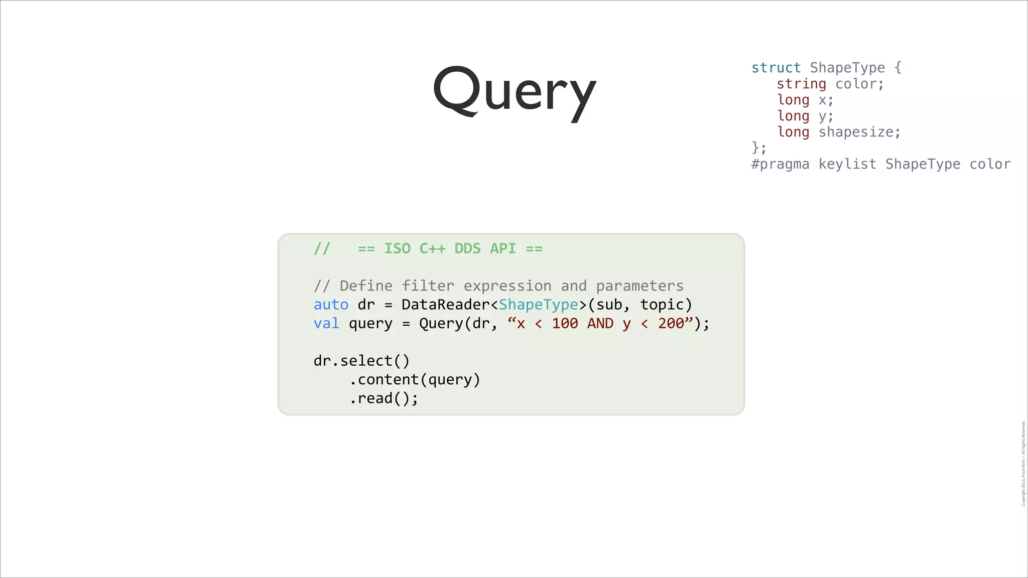 Query

struct ShapeType {
string color;
long x;
long y;
long shapesize;
};
#pragma keylist ShapeType color

//	
  	
  	
  ==	
  ISO	
  C++	
  DDS	
  API	
  ==	
  
!

//	
  Define	
  filter	
  expression	
  and	
  parameters	
  
!
auto	
  dr	
  =	
  DataReader<ShapeType>(sub,	
  topic)	
  	
  
val	
  query	
  =	
  Query(dr,	
  “x	
  <	
  100	
  AND	
  y	
  <	
  200”);	
  
!
!

Copyright	
  2013,	
  PrismTech	
  –	
  	
  All	
  Rights	
  Reserved.

dr.select()	
  
	
  	
  	
  	
  .content(query)	
  
	
  	
  	
  	
  .read();

 