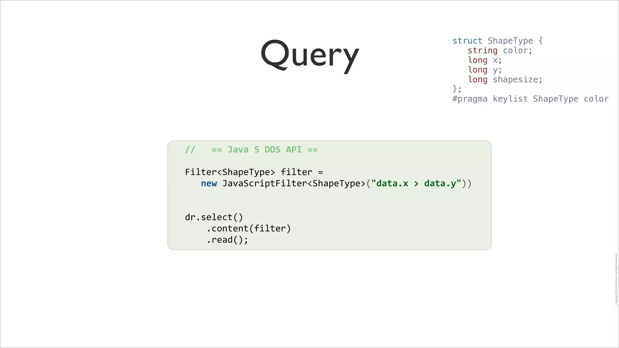 Query

struct ShapeType {
string color;
long x;
long y;
long shapesize;
};
#pragma keylist ShapeType color

//	
  	
  	
  ==	
  Java	
  5	
  DDS	
  API	
  ==	
  
!

Filter<ShapeType>	
  filter	
  =	
  	
  	
  	
  	
  	
  	
  	
  	
  	
  	
  	
  	
  	
  	
  	
  	
  	
  	
  	
  	
  	
  
!
	
  	
  	
  new	
  JavaScriptFilter<ShapeType>("data.x	
  >	
  data.y"))	
  
!
!

!

Copyright	
  2013,	
  PrismTech	
  –	
  	
  All	
  Rights	
  Reserved.

dr.select()	
  
	
  	
  	
  	
  .content(filter)	
  
	
  	
  	
  	
  .read();

 
