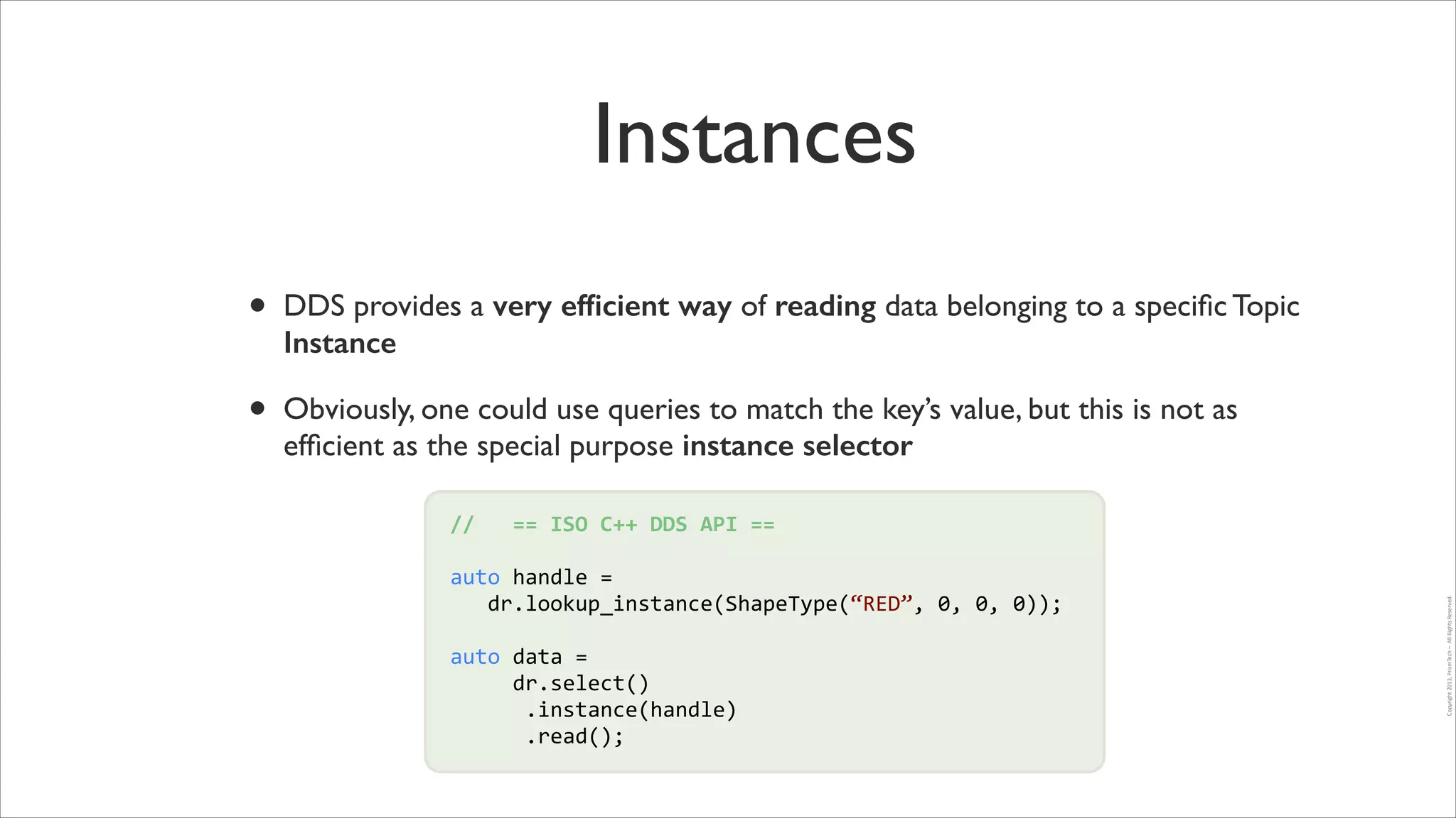 Instances
•

DDS provides a very efﬁcient way of reading data belonging to a speciﬁc Topic
Instance	


•

Obviously, one could use queries to match the key’s value, but this is not as
efﬁcient as the special purpose instance selector
//	
  	
  	
  ==	
  ISO	
  C++	
  DDS	
  API	
  ==	
  
auto	
  handle	
  =	
  	
  
!
	
  	
  	
  dr.lookup_instance(ShapeType(“RED”,	
  0,	
  0,	
  0));	
  
!

auto	
  data	
  =	
  	
  
	
  	
  	
  	
  	
  dr.select()	
  
	
  	
  	
  	
  	
  	
  .instance(handle)	
  
	
  	
  	
  	
  	
  	
  .read();

!

Copyright	
  2013,	
  PrismTech	
  –	
  	
  All	
  Rights	
  Reserved.

!

 