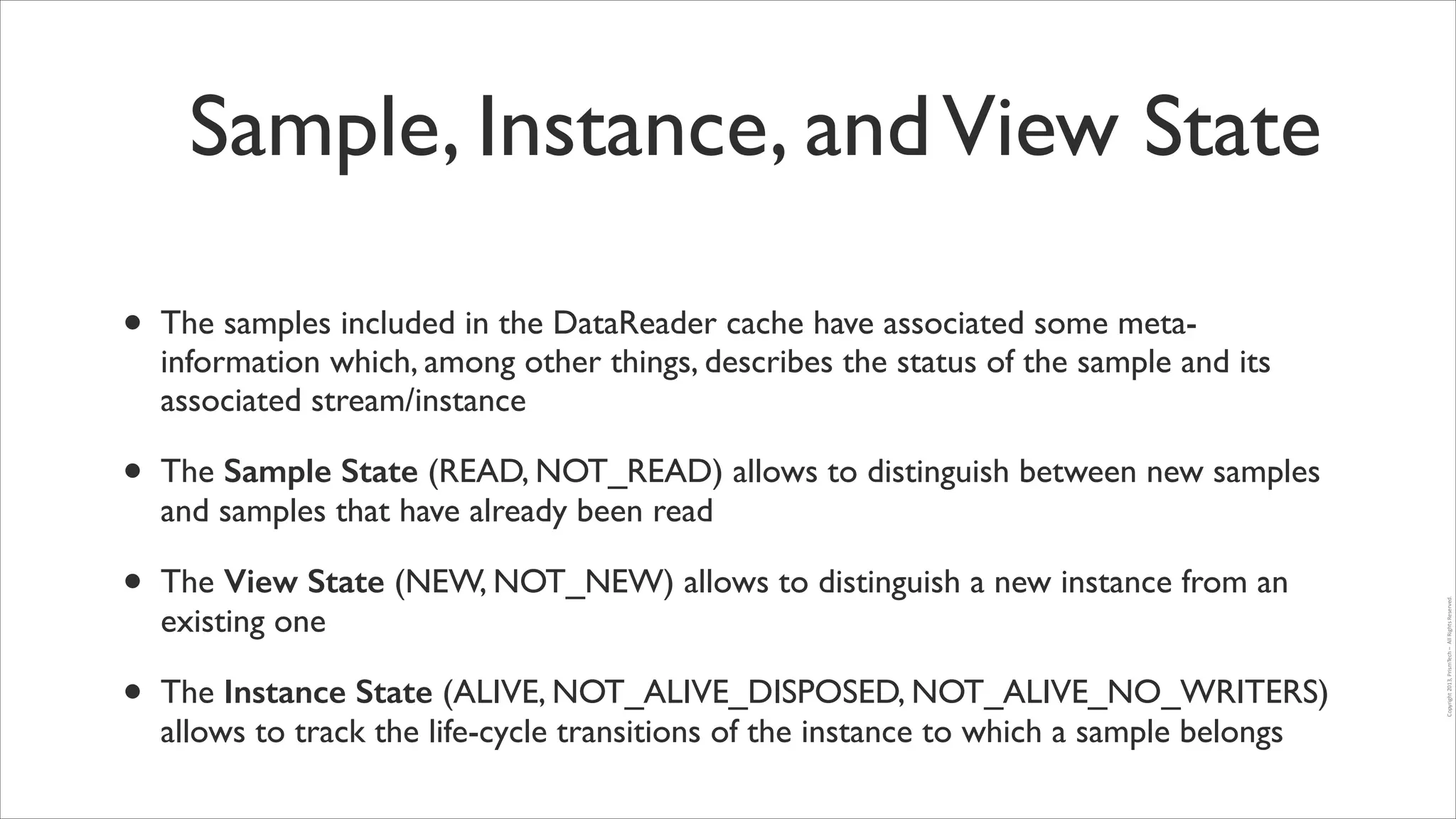 Sample, Instance, and View State
The samples included in the DataReader cache have associated some metainformation which, among other things, describes the status of the sample and its
associated stream/instance	


•

The Sample State (READ, NOT_READ) allows to distinguish between new samples
and samples that have already been read	


•

The View State (NEW, NOT_NEW) allows to distinguish a new instance from an
existing one	


•

The Instance State (ALIVE, NOT_ALIVE_DISPOSED, NOT_ALIVE_NO_WRITERS)
allows to track the life-cycle transitions of the instance to which a sample belongs

Copyright	
  2013,	
  PrismTech	
  –	
  	
  All	
  Rights	
  Reserved.

•

 