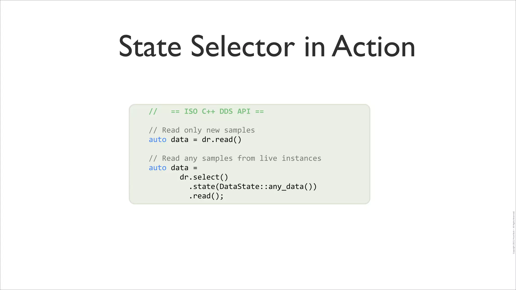 State Selector in Action
//	
  	
  	
  ==	
  ISO	
  C++	
  DDS	
  API	
  ==	
  
!

//	
  Read	
  only	
  new	
  samples	
  
auto	
  data	
  =	
  dr.read()	
   !
!

Copyright	
  2013,	
  PrismTech	
  –	
  	
  All	
  Rights	
  Reserved.

!
//	
  Read	
  any	
  samples	
  from	
  live	
  instances	
  
auto	
  data	
  =	
  	
  
	
  	
  	
  	
  	
  	
  	
  dr.select()	
  
	
  	
  	
  	
  	
  	
  	
  	
  	
  .state(DataState::any_data())	
  
	
  	
  	
  	
  	
  	
  	
  	
  	
  .read();

 