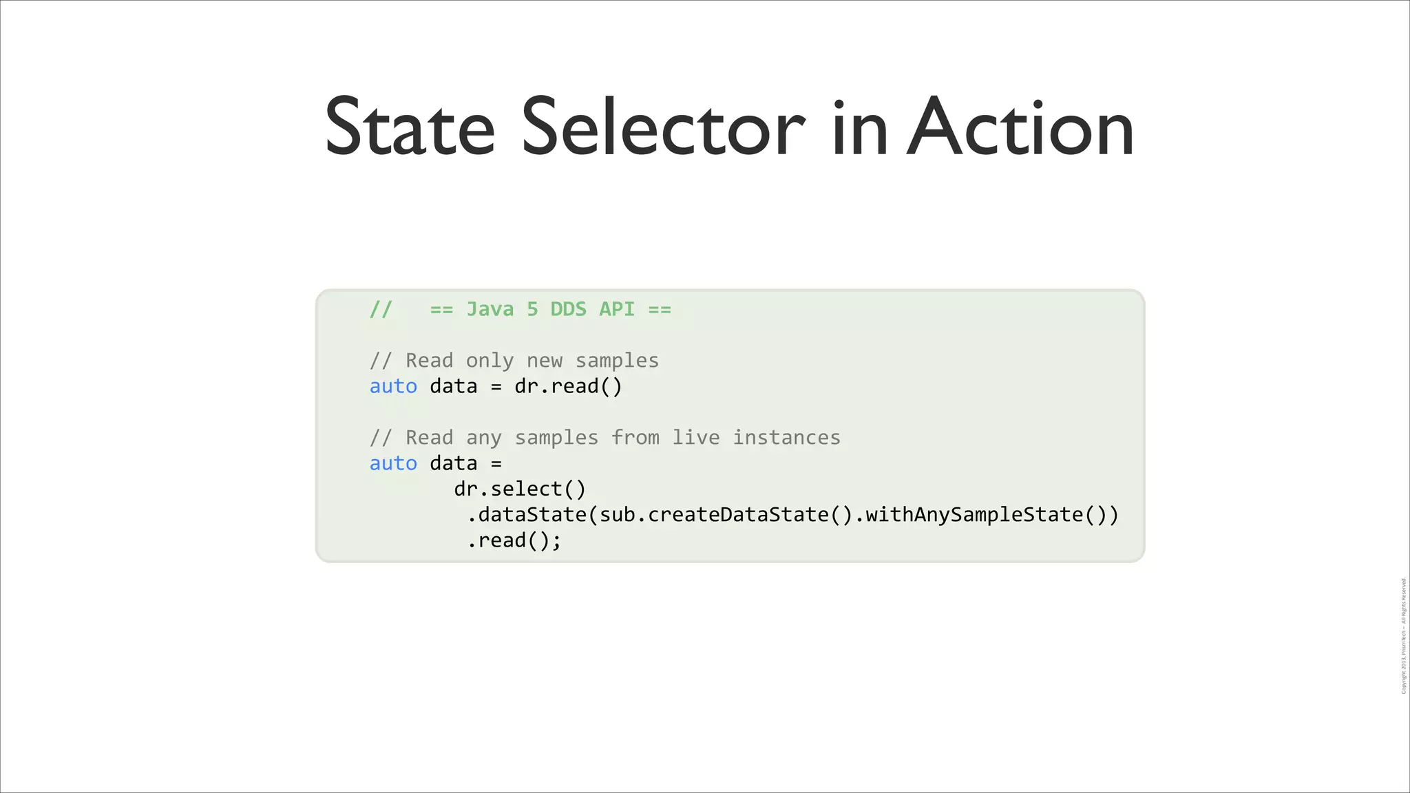 State Selector in Action
//	
  	
  	
  ==	
  Java	
  5	
  DDS	
  API	
  ==	
  
!

//	
  Read	
  only	
  new	
  samples	
  
auto	
  data	
  =	
  dr.read()	
  
!

!

Copyright	
  2013,	
  PrismTech	
  –	
  	
  All	
  Rights	
  Reserved.

!
//	
  Read	
  any	
  samples	
  from	
  live	
  instances	
  
auto	
  data	
  =	
  	
  
	
  	
  	
  	
  	
  	
  	
  dr.select()	
  
	
  	
  	
  	
  	
  	
  	
  	
  .dataState(sub.createDataState().withAnySampleState())	
  
	
  	
  	
  	
  	
  	
  	
  	
  .read();

 