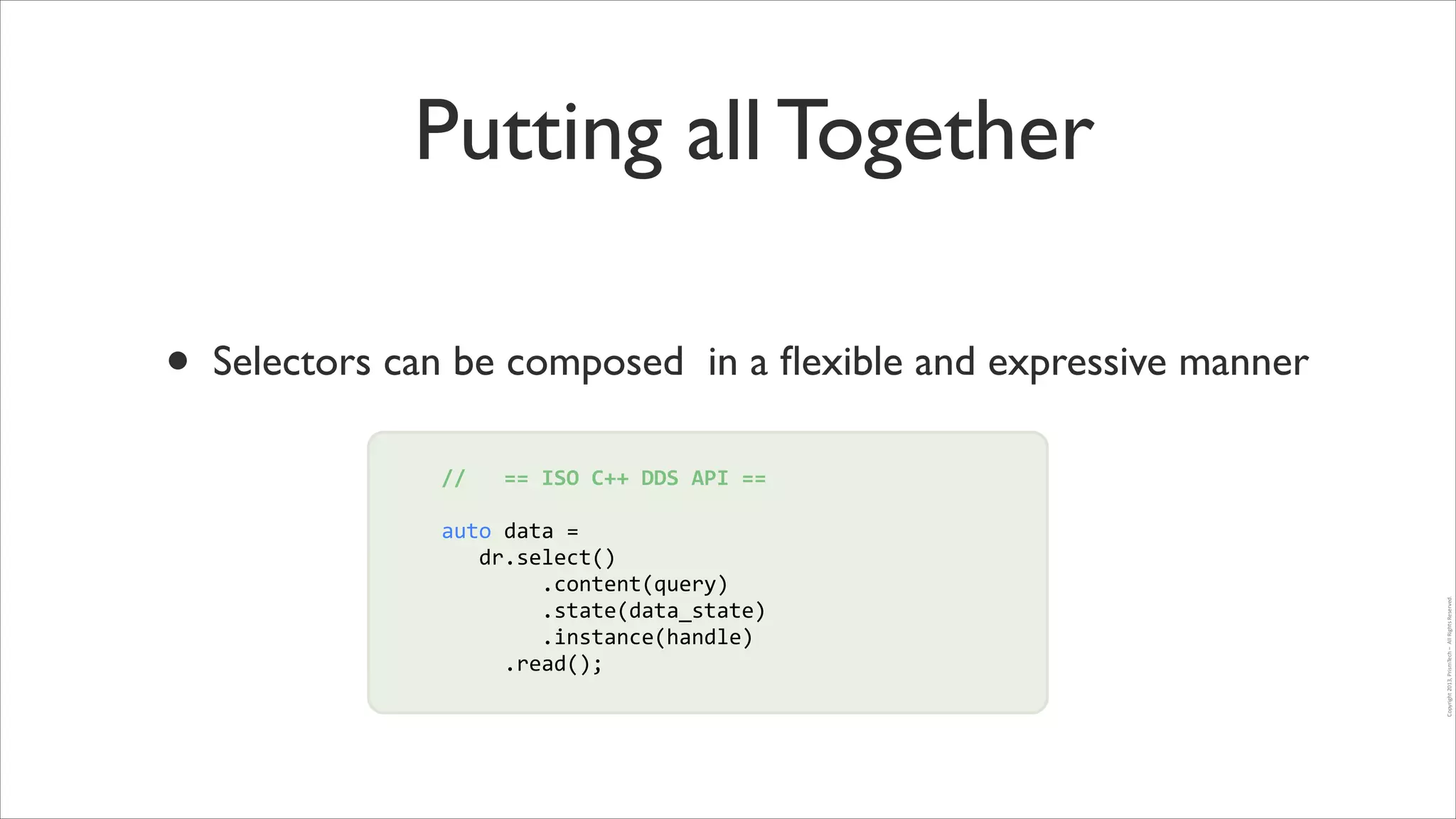 Putting all Together

//	
  	
  	
  ==	
  ISO	
  C++	
  DDS	
  API	
  ==	
  
!

auto	
  data	
  =	
  	
  
!
	
  	
  	
  dr.select()	
  
!
	
  	
  	
  	
  	
  	
  	
  	
  .content(query)	
  
	
  	
  	
  	
  	
  	
  	
  	
  .state(data_state)	
  
	
  	
  	
  	
  	
  	
  	
  	
  .instance(handle)	
  
	
  	
  	
  	
  	
  .read();

Copyright	
  2013,	
  PrismTech	
  –	
  	
  All	
  Rights	
  Reserved.

•

Selectors can be composed in a ﬂexible and expressive manner

 