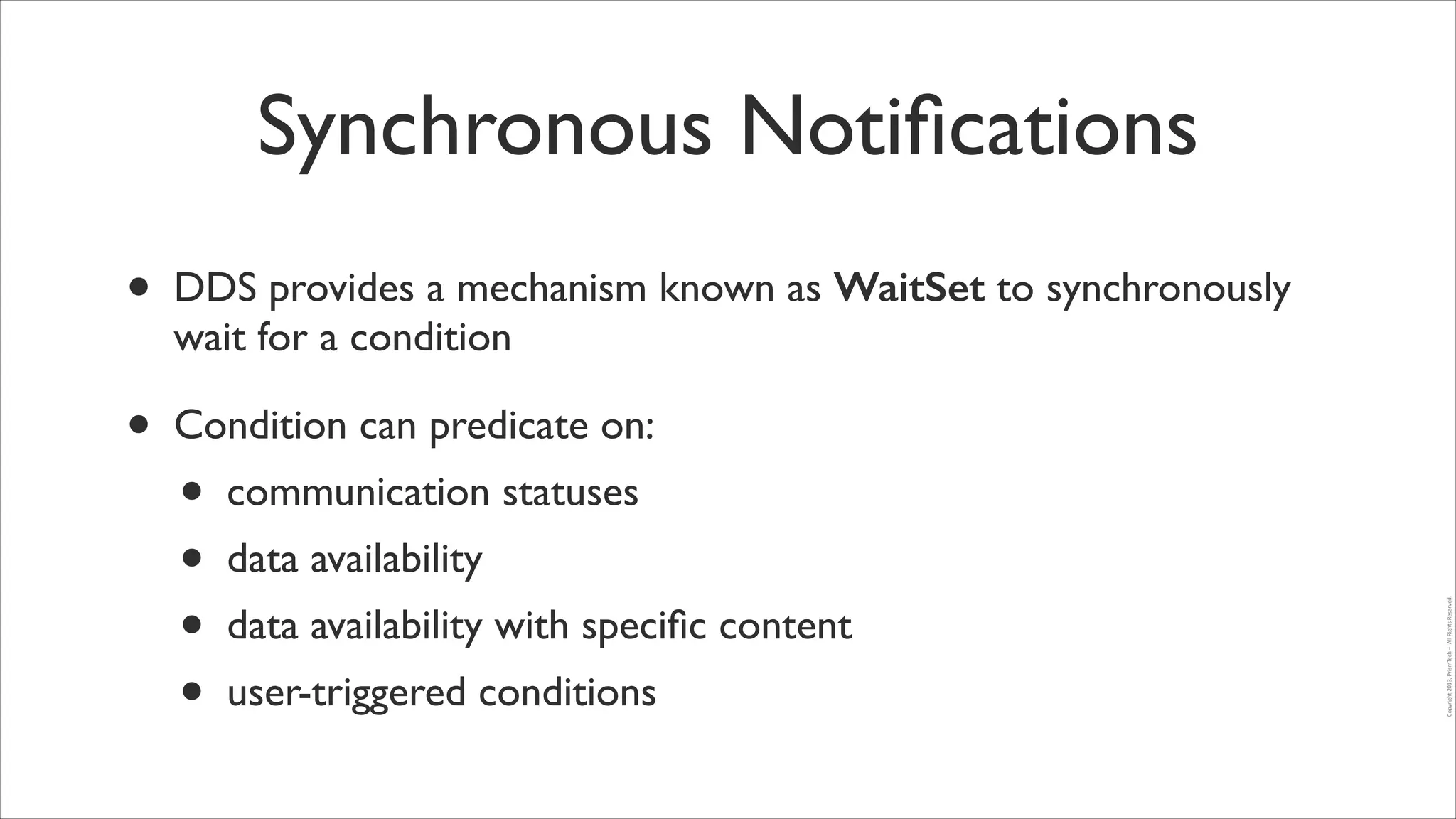 Synchronous Notiﬁcations
•

DDS provides a mechanism known as WaitSet to synchronously
wait for a condition	


•

Condition can predicate on:	

communication statuses	

data availability	

data availability with speciﬁc content	

user-triggered conditions

Copyright	
  2013,	
  PrismTech	
  –	
  	
  All	
  Rights	
  Reserved.

•
•
•
•

 