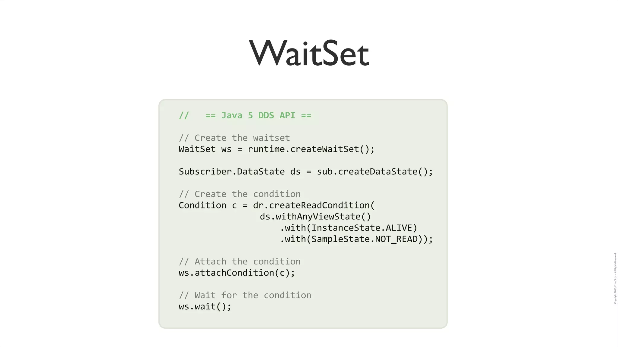 WaitSet
//	
  	
  	
  ==	
  Java	
  5	
  DDS	
  API	
  ==	
  
!

//	
  Create	
  the	
  waitset	
  
WaitSet	
  ws	
  =	
  runtime.createWaitSet();	
  
!

Subscriber.DataState	
  ds	
  =	
  sub.createDataState();	
  
!

!

//	
  Attach	
  the	
  condition	
  
ws.attachCondition(c);	
  
!

//	
  Wait	
  for	
  the	
  condition	
  
ws.wait();

Copyright	
  2013,	
  PrismTech	
  –	
  	
  All	
  Rights	
  Reserved.

//	
  Create	
  the	
  condition	
  
!
Condition	
  c	
  =	
  dr.createReadCondition(	
  
!
	
   	
   	
   	
   	
   	
   	
   ds.withAnyViewState()	
  
	
  	
  	
  	
  	
  	
  	
  	
  	
  	
  	
  	
  	
  	
  	
  	
  	
  	
  	
  .with(InstanceState.ALIVE)	
  
	
  	
  	
  	
  	
  	
  	
  	
  	
  	
  	
  	
  	
  	
  	
  	
  	
  	
  	
  .with(SampleState.NOT_READ));	
  

 