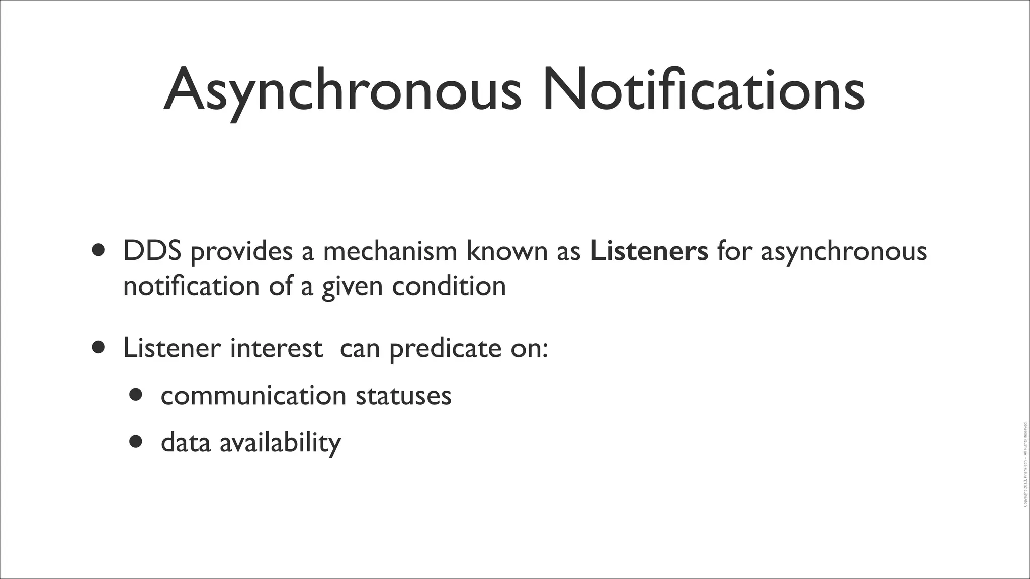 Asynchronous Notiﬁcations
•

DDS provides a mechanism known as Listeners for asynchronous
notiﬁcation of a given condition	


•

Listener interest can predicate on:	

communication statuses	

data availability

Copyright	
  2013,	
  PrismTech	
  –	
  	
  All	
  Rights	
  Reserved.

•
•

 
