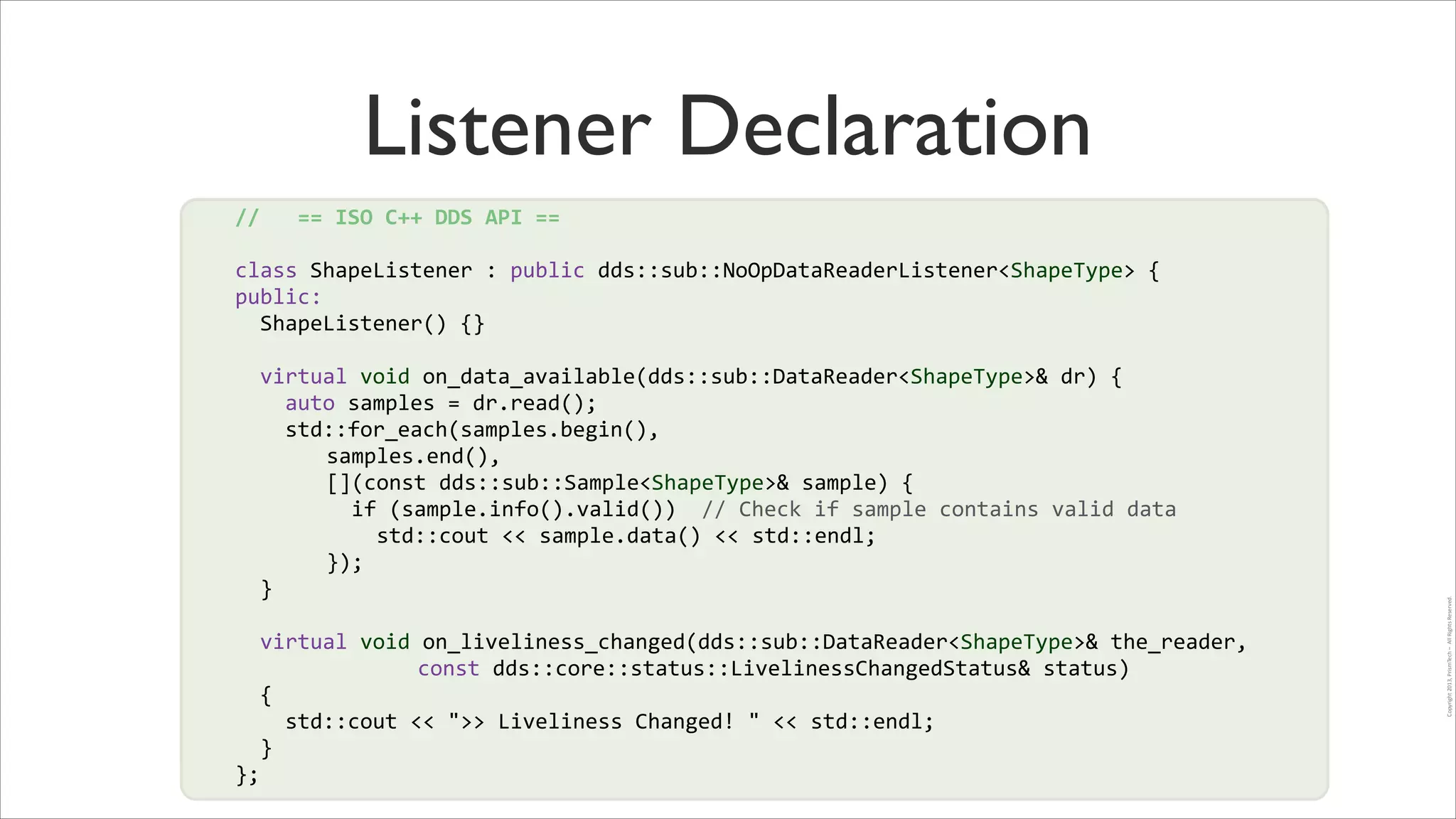 Listener Declaration
//	
  	
  	
  ==	
  ISO	
  C++	
  DDS	
  API	
  ==	
  
!

class	
  ShapeListener	
  :	
  public	
  dds::sub::NoOpDataReaderListener<ShapeType>	
  {	
  
public:	
  
	
  	
  ShapeListener()	
  {}	
  
	
  	
  virtual	
  void	
  on_data_available(dds::sub::DataReader<ShapeType>&	
  dr)	
  {	
  
	
  	
  	
  	
  auto	
  samples	
  =	
  dr.read();	
  
	
  	
  	
  	
  std::for_each(samples.begin(),	
  
	
   	
   	
  	
  samples.end(),	
  
!
	
   	
   	
  	
  [](const	
  dds::sub::Sample<ShapeType>&	
  sample)	
  {	
  	
  
!
	
   	
   	
  	
  	
  	
  if	
  (sample.info().valid())	
  	
  //	
  Check	
  if	
  sample	
  contains	
  valid	
  data	
  
	
   	
   	
  	
  	
  	
  	
  	
  std::cout	
  <<	
  sample.data()	
  <<	
  std::endl;	
  
	
   	
   	
  	
  });	
  
	
  	
  }	
  
!

	
  	
  virtual	
  void	
  on_liveliness_changed(dds::sub::DataReader<ShapeType>&	
  the_reader,	
  
	
   	
   	
   	
   	
  	
  	
  	
  const	
  dds::core::status::LivelinessChangedStatus&	
  status)	
  	
  
	
  	
  {	
  	
  
	
  	
  	
  	
  std::cout	
  <<	
  ">>	
  Liveliness	
  Changed!	
  "	
  <<	
  std::endl;	
  
	
  	
  }	
  
};	
  

Copyright	
  2013,	
  PrismTech	
  –	
  	
  All	
  Rights	
  Reserved.

!

 