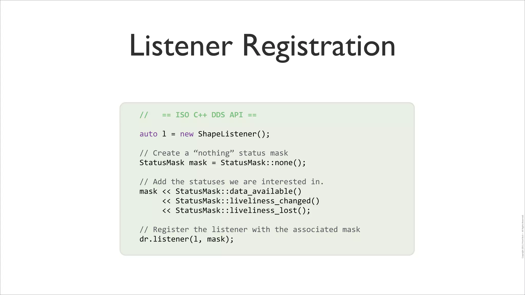 Listener Registration
//	
  	
  	
  ==	
  ISO	
  C++	
  DDS	
  API	
  ==	
  
!

auto	
  l	
  =	
  new	
  ShapeListener();	
  
!

//	
  Create	
  a	
  “nothing”	
  status	
  mask	
  
StatusMask	
  mask	
  =	
  StatusMask::none();	
  
!
//	
  Add	
  the	
  statuses	
  we	
  are	
  interested	
  in.	
  
mask	
  <<	
  StatusMask::data_available()	
  	
  
	
  	
  	
  	
  	
  <<	
  StatusMask::liveliness_changed()	
  	
  
	
  	
  	
  	
  	
  <<	
  StatusMask::liveliness_lost();	
  	
  
!

//	
  Register	
  the	
  listener	
  with	
  the	
  associated	
  mask	
  
dr.listener(l,	
  mask);	
  

Copyright	
  2013,	
  PrismTech	
  –	
  	
  All	
  Rights	
  Reserved.

!

!

 
