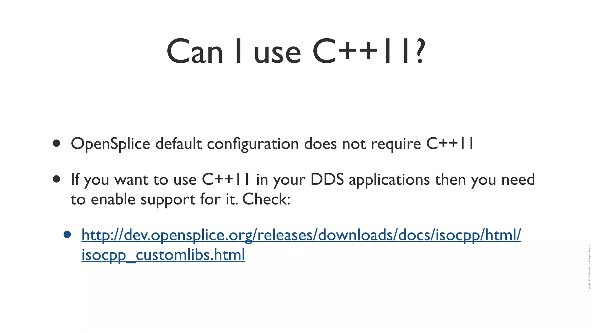 Can I use C++11?

If you want to use C++11 in your DDS applications then you need
to enable support for it. Check:	


•

http://dev.opensplice.org/releases/downloads/docs/isocpp/html/
isocpp_customlibs.html

Copyright	
  2013,	
  PrismTech	
  –	
  	
  All	
  Rights	
  Reserved.

•
•

OpenSplice default conﬁguration does not require C++11	


 
