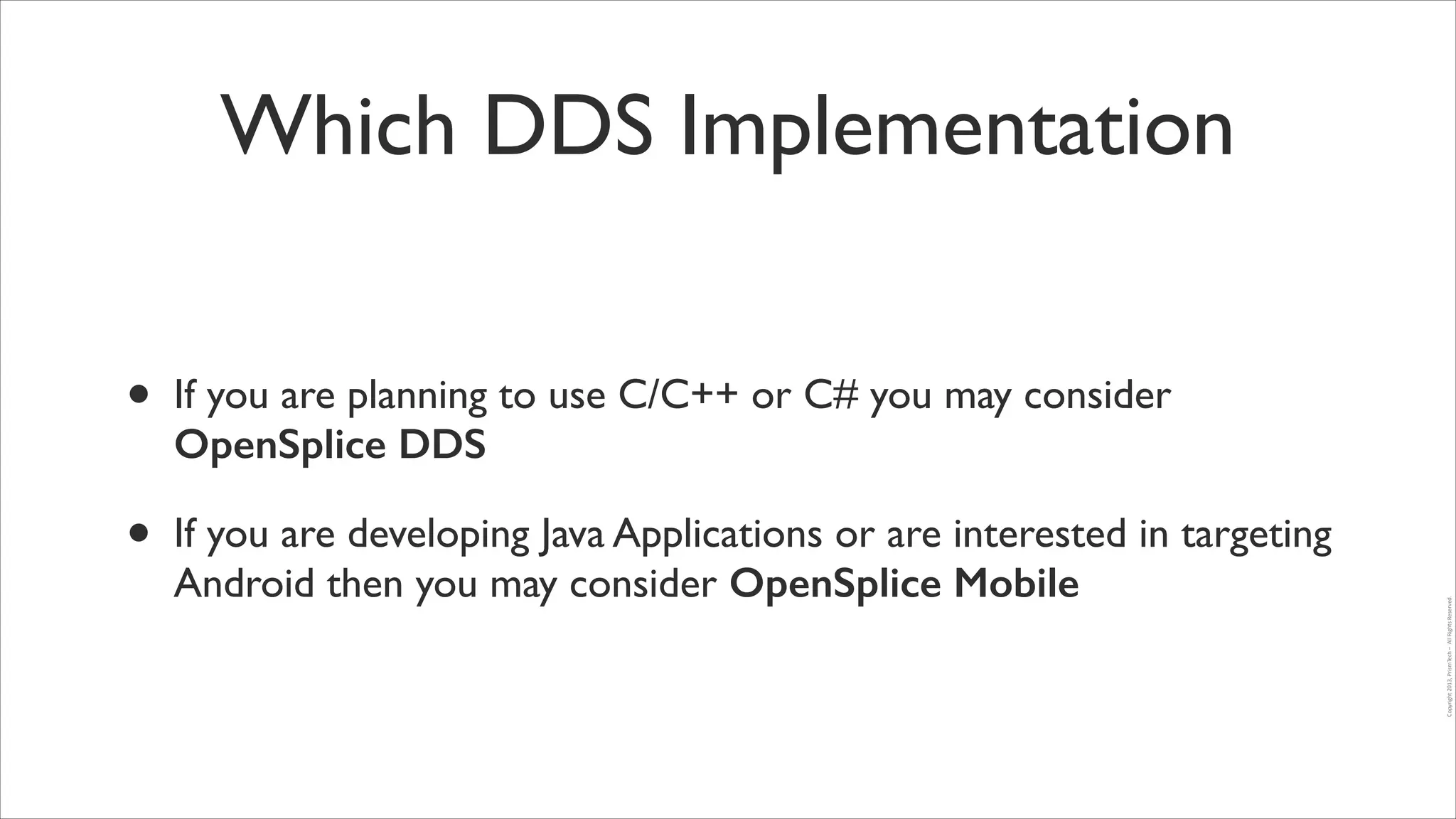 Which DDS Implementation
If you are planning to use C/C++ or C# you may consider
OpenSplice DDS	


•

If you are developing Java Applications or are interested in targeting
Android then you may consider OpenSplice Mobile

Copyright	
  2013,	
  PrismTech	
  –	
  	
  All	
  Rights	
  Reserved.

•

 