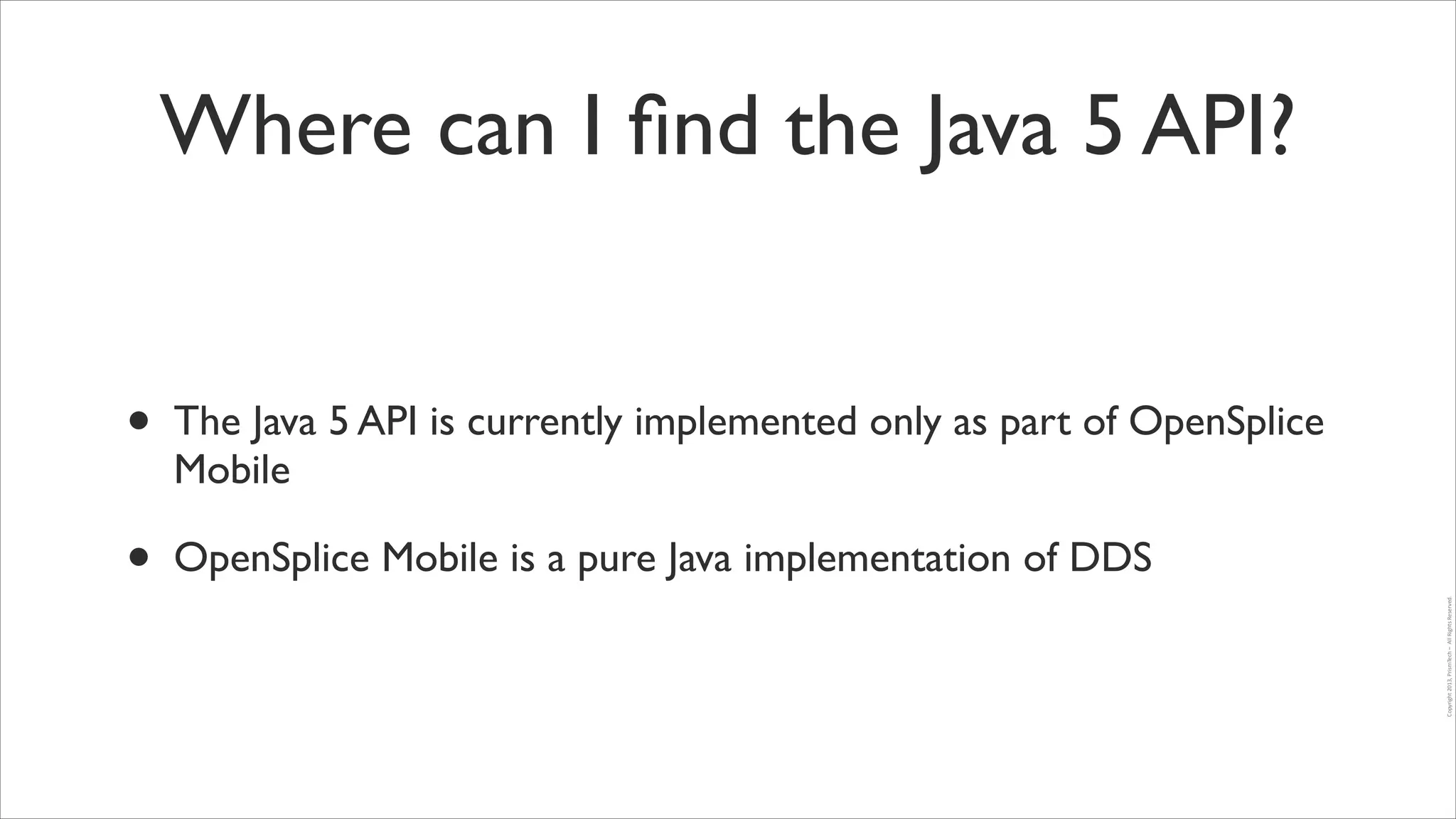 Where can I ﬁnd the Java 5 API?

The Java 5 API is currently implemented only as part of OpenSplice
Mobile	


•

OpenSplice Mobile is a pure Java implementation of DDS
Copyright	
  2013,	
  PrismTech	
  –	
  	
  All	
  Rights	
  Reserved.

•

 