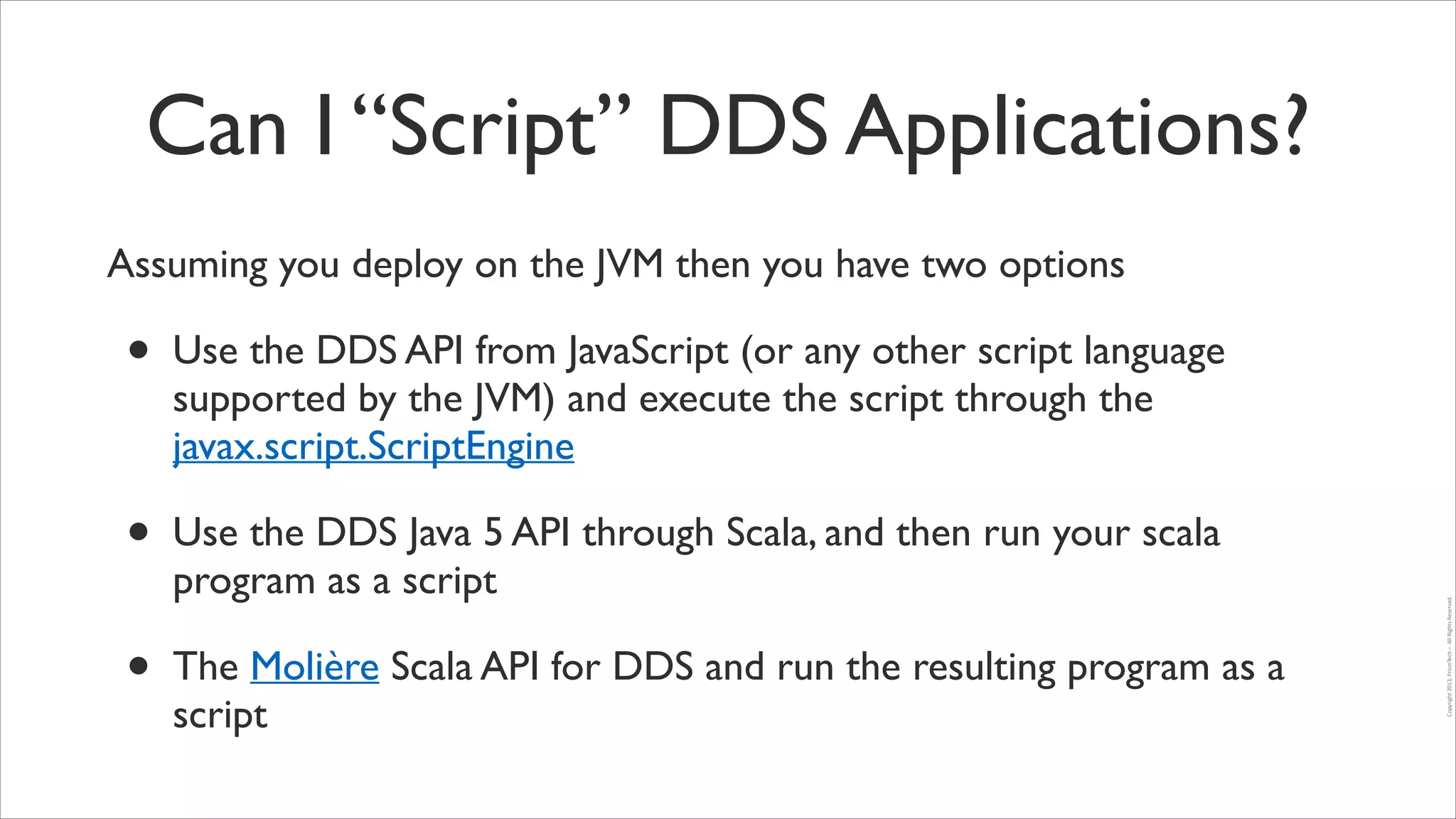 Can I “Script” DDS Applications?
Assuming you deploy on the JVM then you have two options	


•

Use the DDS Java 5 API through Scala, and then run your scala
program as a script	


•

The Molière Scala API for DDS and run the resulting program as a
script

Copyright	
  2013,	
  PrismTech	
  –	
  	
  All	
  Rights	
  Reserved.

•

Use the DDS API from JavaScript (or any other script language
supported by the JVM) and execute the script through the
javax.script.ScriptEngine	


 