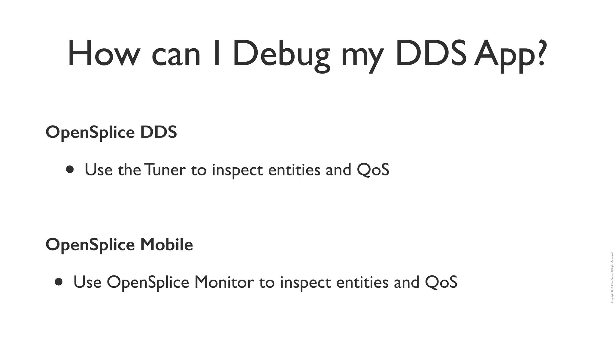 How can I Debug my DDS App?
OpenSplice DDS

•

Use the Tuner to inspect entities and QoS	


OpenSplice Mobile

•

Use OpenSplice Monitor to inspect entities and QoS

Copyright	
  2013,	
  PrismTech	
  –	
  	
  All	
  Rights	
  Reserved.

!

 