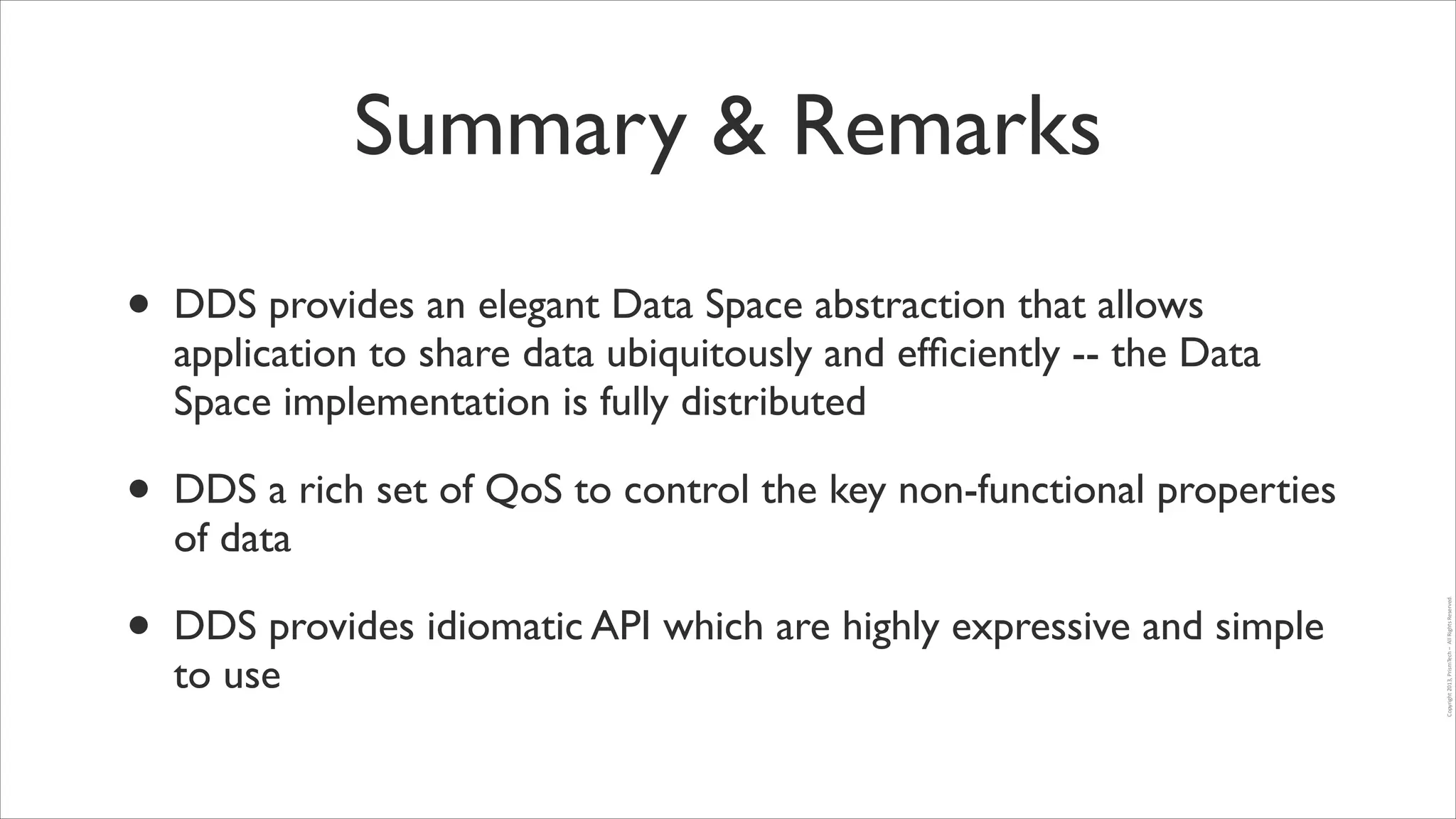 Summary & Remarks

•

DDS a rich set of QoS to control the key non-functional properties
of data	


•

DDS provides idiomatic API which are highly expressive and simple
to use

Copyright	
  2013,	
  PrismTech	
  –	
  	
  All	
  Rights	
  Reserved.

•

DDS provides an elegant Data Space abstraction that allows
application to share data ubiquitously and efﬁciently -- the Data
Space implementation is fully distributed	


 
