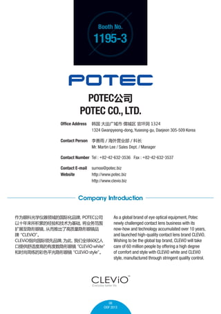 Booth No.

1195-3

POTEC˾
POTEC CO., LTD.
Office Address 	    ƺ 1324
	
1324 Gwanpyeong-dong, Yuseong-gu, Daejeon 305-509 Korea
Contact Person 	  / Ӫҵ / Ƴ
	
Mr. Martin Lee / Sales Dept. / Manager
Contact Number 	Tel : +82-42-632-3536 Fax : +82-42-632-3537
Contact E-mail	 surnoo@potec.biz
Website 	
http://www.potec.biz
	
http://www.clevio.biz

Company Introduction
ΪۿƹѧĹʻƷ
POTEC˾
ʮ۵ľͼΪ
ҵΧ
չ۾
ӶƳ˸۾Ʒ

CLEViO

CLEViOָƷ
Ϊ
ȫ60
ṩʶȸߵж۾
CLEViO white
ʱмĲɫƽ۾
CLEViO style


As a global brand of eye optical equipment, Potec
newly challenged contact lens business with its
now-how and technology accumulated over 10 years,
and launched high-quality contact lens brand CLEViO.
Wishing to be the global top brand, CLEViO will take
care of 60 million people by offering a high degree
of comfort and style with CLEViO white and CLEViO
style, manufactured through stringent quality control.

08
CIOF 2013

 