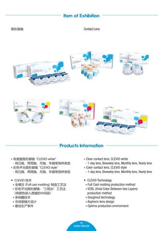 Item of Exhibition
Contact Lens

۾

Products Information
? ж۾
CLEViO white
- ססס׵ȸ
? ɫƽ۾
CLEViO style
- ססס׵ȸ

? Clear contact lens, CLEViO white

? CLEViO 

? CLEViO Technology
? Full Cast molding production method
? VCBL (Vivid Color Between two Layers)
production method
? Doughnut technology
? Aspheric lens design
? Optima production environment

칤շ
? ȫģѹ cast molding
Full
? ɫƽ۾-Ρշ


ɫǶ͸м
? Ȧ
? 澵Ƭ
? 

- 1-day lens, Biweekly lens, Monthly lens, Yearly lens
? Color contact lens, CLEViO style

- 1-day lens, Biweekly lens, Monthly lens, Yearly lens

09
KOREA PAVILION

 