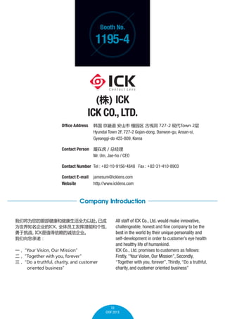 Booth No.

1195-4

() ICK

ICK CO., LTD.
Office Address 	  ܵ ɽ ̴԰ ջ 727-2 ִTown 2
	
Hyundai Town 2F, 727-2 Gojan-dong, Danwon-gu, Ansan-si,
	
Gyeonggi-do 425-809, Korea
Contact Person 	 ڻ / ܾ
	
Mr. Um, Jae-ho / CEO
Contact Number 	Tel : +82-10-9156-4848 Fax : +82-31-410-8903
Contact E-mail	 jamesum@icklens.com
Website 	
http://www.icklens.com

Company Introduction
ǽΪ۲ͽȫԸ
ѳ
Ϊ֪˾ICK
ȫԱǱܺ͸

ս
ICKֵĳŹ˾
ŵ
һ
Your Vision, Our Mission

Together with you, forever

Do a truthful, charity, and customer
oriented business

All staff of ICK Co., Ltd. would make innovative,
challengeable, honest and fine company to be the
best in the world by their unique personality and
self-development in order to customers eye health
and healthy life of humankind.
ICK Co., Ltd. promises to customers as follows:
Firstly, Your Vision, Our Mission, Secondly,
Together with you, forever, Thirdly, Do a truthful,
charity, and customer oriented business

10
CIOF 2013

 