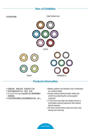 Item of Exhibition
Color Contact Lens

ɫ۾

LOTUS

GAUDY

PREMIERE12

Products Information
? ·䡢ɫȻ
ִ֮
? ڲȾɫ
ʡ
ȫ
? 3 Curve/ True-eye edgeƬȷʱ

? ICKɫ۾۾
ˡ

? Modern patterns and fantastic color combination

for a fashion leader
? Double coating method provides safety and

comfort by protecting the cornea against
a pigment
? 3 Curve/True-eye edge lens design ensures a
comfortable wearing experience with optimal
clinical response
? ICK color contact lenses make your eyes more
shining and charming.

11
KOREA PAVILION

 