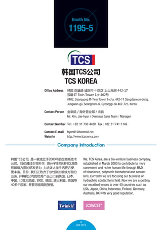 Booth No.

1195-5

TCS˾

TCS KOREA
Office Address 	  ܵ  Ժ ϴԪޓ 442-17
	

˫ IT Twin Tower 1 402

	
	

#402, Ssangyong IT-Twin Tower 1-cha, 442-17 Sangdaewon-dong,
Jungwon-gu, Seongnam-si, Gyeonggi-do 462-723, Korea

Contact Person 	 C / Ӫҵ / L
	
Mr. Kim, Jae-hyun / Overseas Sales Team / Manager
Contact Number 	Tel : +82-31-736-4480 Fax : +82-31-741-1149
Contact E-mail	 fryon01@hanmail.net
Website 	
http://www.tcscience.com

Company Introduction
TCS˾
һҳ2000߼
˾ͨѧ
߷Լ
۾зŬ
㡢
ḻ ۾
Ŀǰ
ҵ
ҹ˾ڵ
ձ
й
ӡǡ

¹
Ĵǡ
Ӣ
40
üߵ

We, TCS Korea, are a bio-venture business company,
established in March 2000 to contribute to more
convenient and richer human life through R&D
of bioscience, polymeric biomaterial and contact
lens. Currently we are focusing our business on
hydrophilic contact lens field. Now we are exporting
our excellent lenses to over 40 countries such as
USA, Japan, China, Indonesia, Finland, Germany,
Australia, UK with very good reputation.

12
CIOF 2013

 