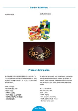 Item of Exhibition
Contact Color Lens

ɫ۾

Products Information
Ϊɫ۾еĶ֮һ
˾ںȻ˲ɫ۾ר
ͬʱ

ҹ˾еȾɫ
500ϲ
ɫ۾
? CE 1023֤
? ISO 900113485
? SDA (й)
? PMDA (ձ)
? FDA ()-
? KGMPKFDA֤飨 

? 8ר

As one of top the cosmetic color contact lenses manufacture
in Korea, we acquired patents in cosmetic contact lens for
the first time in Korea, and now we are manufacturing more
than 500 types of color lenses by our unique color printing
system.
? CE 1023 certificate
? ISO 9001 and 13485
? SDA (China)
? PMDA (Japan)
? FDA (USA)-now processing
? KGMP, KFDA certificate (Korea)
? 8 kinds of Korean patent

13
KOREA PAVILION

 