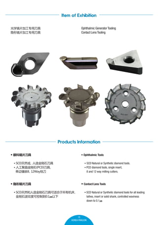 Item of Exhibition
Ophthalmic Generator Tooling
Contact Lens Tooling

ѧƬӹרõ
ξƬӹרõ

Products Information
? ۿƾƬ

? Ophthalmic Tools

? SCDȻ
ʯ
? ˹۾ʯ(PCD)

Ƕ8
12Wayϳ

? SCD Natural or Synthetic diamond tools.
? PCD diamond tools, single insert,
8 and 12 way milling cutters.

? ξƬ

? Contact Lens Tools

? SCDȻʯ߿ʺл

ʯƶȿɿƵ0.1?

? SCD Natural or Synthetic diamond tools for all leading
lathes, insert or solid shank, controlled waviness
down to 0.1?

15
KOREA PAVILION

 